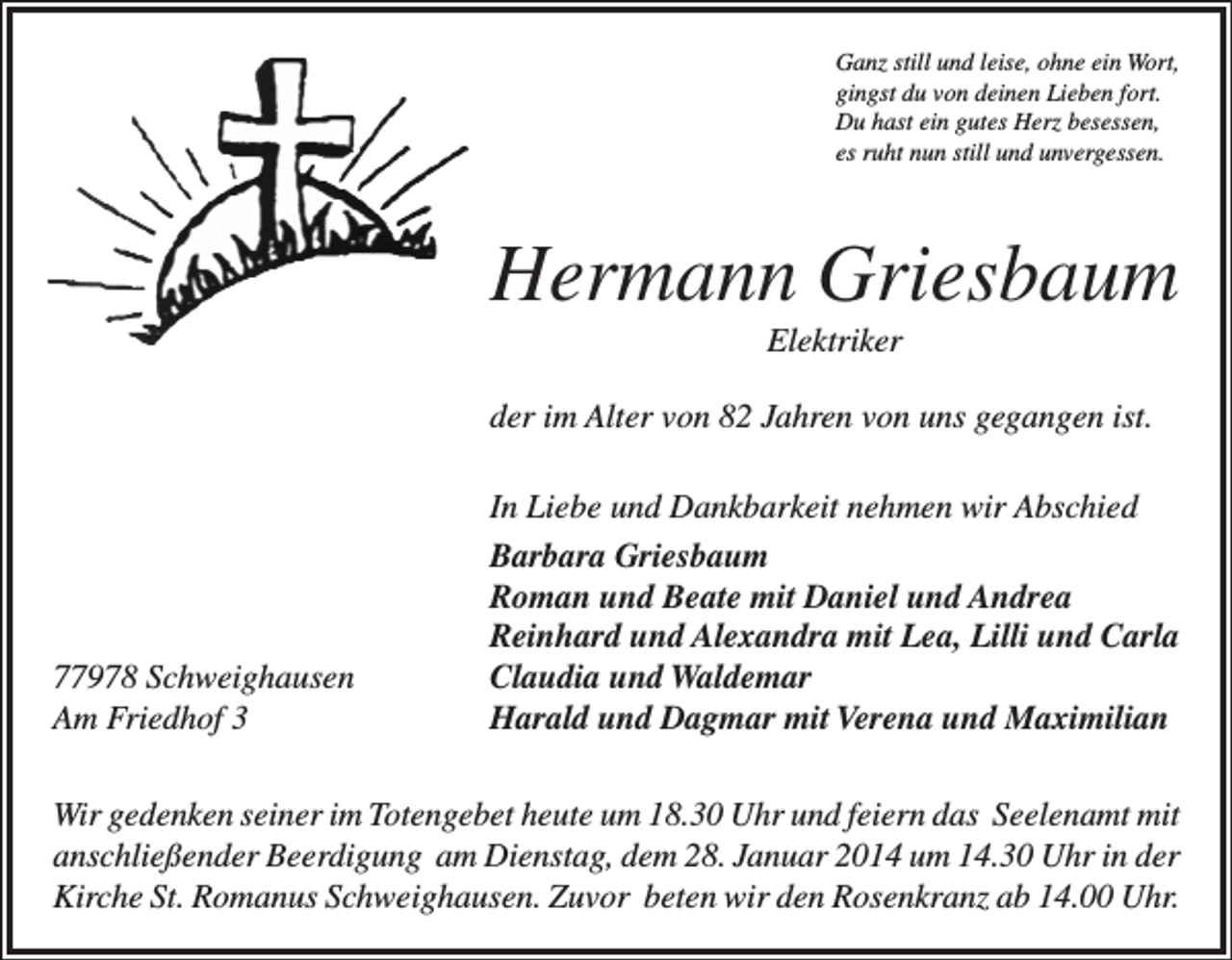 <p>Ganz still und leise, ohne ein Wort,<br />gingst du von deinen Lieben fort.<br />Du hast ein gutes Herz besessen,<br />es ruht nun still und unvergessen.</p><p>Hermann Griesbaum<br />Elektriker<br />der im Alter von 82 Jahren von uns gegangen ist.</p><p>77978 Schweighausen<br />Am Friedhof 3</p><p>In Liebe und Dankbarkeit nehmen wir Abschied<br />Barbara Griesbaum<br />Roman und Beate mit Daniel und Andrea<br />Reinhard und Alexandra mit Lea, Lilli und Carla<br />Claudia und Waldemar<br />Harald und Dagmar mit Verena und Maximilian</p><p>Wir gedenken seiner im Totengebet heute um 18.30 Uhr und feiern das Seelenamt mit<br />anschließender Beerdigung am Dienstag, dem 28. Januar 2014 um 14.30 Uhr in der<br />Kirche St. Romanus Schweighausen. Zuvor beten wir den Rosenkranz ab 14.00 Uhr.</p>