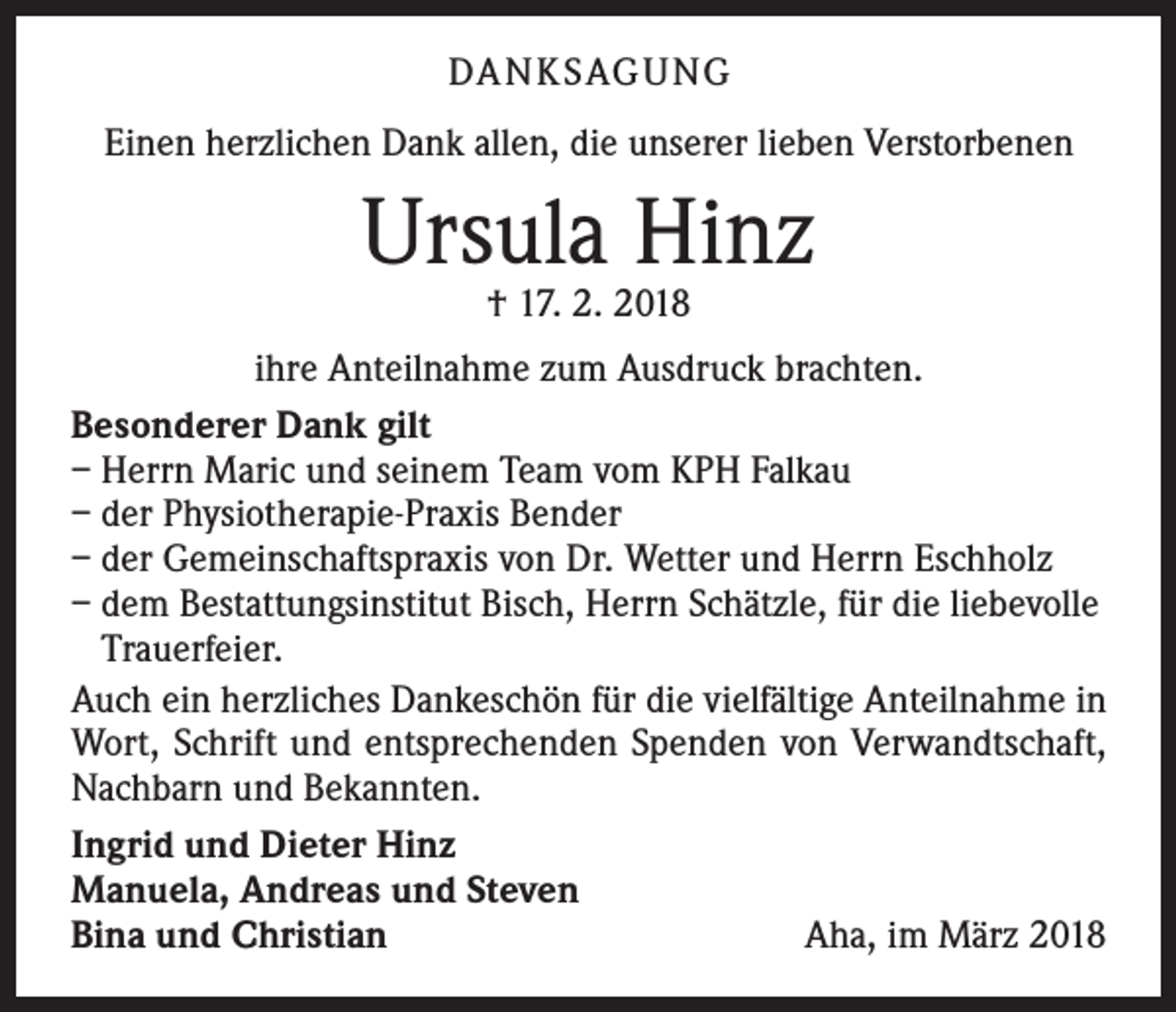 <p>DA N K SAG U NG<br />Einen herzlichen Dank allen, die unserer lieben Verstorbenen</p><p>Ursula Hinz<br />† 17. 2. 2018</p><p>ihre Anteilnahme zum Ausdruck brachten.<br />Besonderer Dank gilt<br />– Herrn Maric und seinem Team vom KPH Falkau<br />– der Physiotherapie-Praxis Bender<br />– der Gemeinschaftspraxis von Dr. Wetter und Herrn Eschholz<br />– dem Bestattungsinstitut Bisch, Herrn Schätzle, für die liebevolle<br />Trauerfeier.<br />Auch ein herzliches Dankeschön für die vielfältige Anteilnahme in<br />Wort, Schrift und entsprechenden Spenden von Verwandtschaft,<br />Nachbarn und Bekannten.<br />Ingrid und Dieter Hinz<br />Manuela, Andreas und Steven<br />Bina und Christian<br />Aha, im März 2018</p>