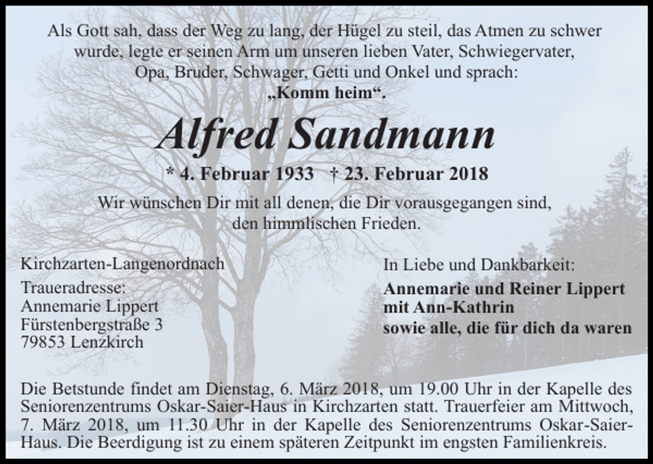 <p>Als Gott sah, dass der Weg zu lang, der Hügel zu steil, das Atmen zu schwer<br />wurde, legte er seinen Arm um unseren lieben Vater, Schwiegervater,<br />Opa, Bruder, Schwager, Getti und Onkel und sprach:<br />„Komm heim“.</p><p>Alfred Sandmann<br />* 4. Februar 1933 † 23. Februar 2018</p><p>Wir wünschen Dir mit all denen, die Dir vorausgegangen sind,<br />den himmlischen Frieden.<br />Kirchzarten-Langenordnach<br />Traueradresse:<br />Annemarie Lippert<br />Fürstenbergstraße 3<br />79853 Lenzkirch</p><p>In Liebe und Dankbarkeit:<br />Annemarie und Reiner Lippert<br />mit Ann-Kathrin<br />sowie alle, die für dich da waren</p><p>Die Betstunde findet am Dienstag, 6. März 2018, um 19.00 Uhr in der Kapelle des<br />Seniorenzentrums Oskar-Saier-Haus in Kirchzarten statt. Trauerfeier am Mittwoch,<br />7. März 2018, um 11.30 Uhr in der Kapelle des Seniorenzentrums Oskar-SaierHaus. Die Beerdigung ist zu einem späteren Zeitpunkt im engsten Familienkreis.</p>