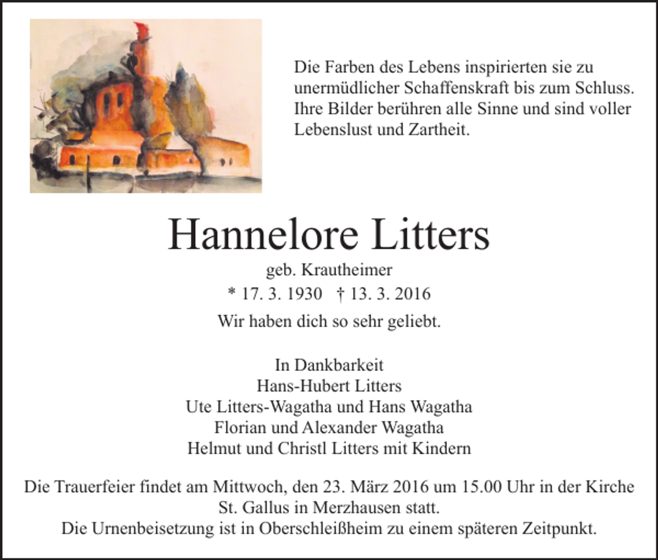 <p>Die Farben des Lebens inspirierten sie zu<br />unermüdlicher Schaffenskraft bis zum Schluss.<br />Ihre Bilder berühren alle Sinne und sind voller<br />Lebenslust und Zartheit.</p><p>Hannelore Litters<br />geb. Krautheimer<br />* 17. 3. 1930 † 13. 3. 2016</p><p>Wir haben dich so sehr geliebt.<br />In Dankbarkeit<br />Hans-Hubert Litters<br />Ute Litters-Wagatha und Hans Wagatha<br />Florian und Alexander Wagatha<br />Helmut und Christl Litters mit Kindern<br />Die Trauerfeier findet am Mittwoch, den 23. März 2016 um 15.00 Uhr in der Kirche<br />St. Gallus in Merzhausen statt.<br />Die Urnenbeisetzung ist in Oberschleißheim zu einem späteren Zeitpunkt.</p>
