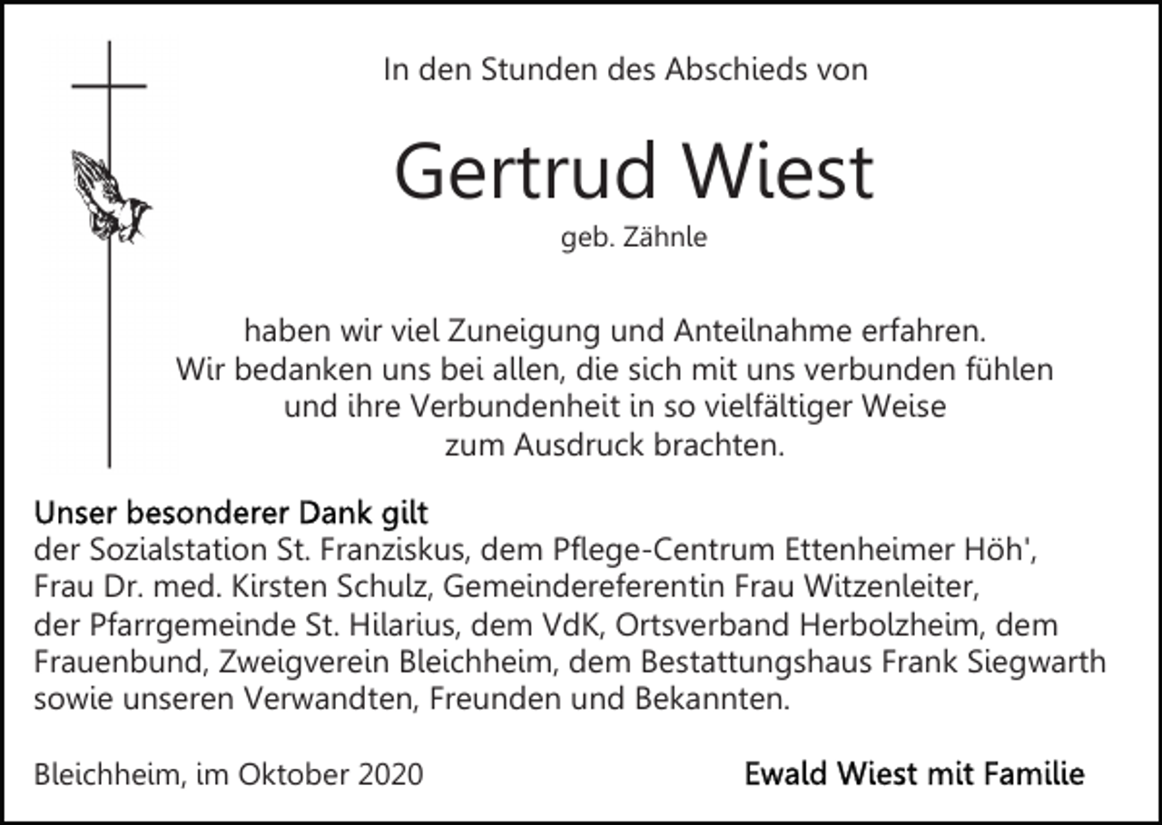 <p>In den Stunden des Abschieds von</p><p>Gertrud Wiest<br />geb. Zähnle</p><p>haben wir viel Zuneigung und Anteilnahme erfahren.<br />Wir bedanken uns bei allen, die sich mit uns verbunden fühlen<br />und ihre Verbundenheit in so vielfältiger Weise<br />zum Ausdruck brachten.<br />der Sozialstation St. Franziskus, dem Pflege-Centrum Ettenheimer Höh',<br />Frau Dr. med. Kirsten Schulz, Gemeindereferentin Frau Witzenleiter,<br />der Pfarrgemeinde St. Hilarius, dem VdK, Ortsverband Herbolzheim, dem<br />Frauenbund, Zweigverein Bleichheim, dem Bestattungshaus Frank Siegwarth<br />sowie unseren Verwandten, Freunden und Bekannten.<br />Bleichheim, im Oktober 2020</p>