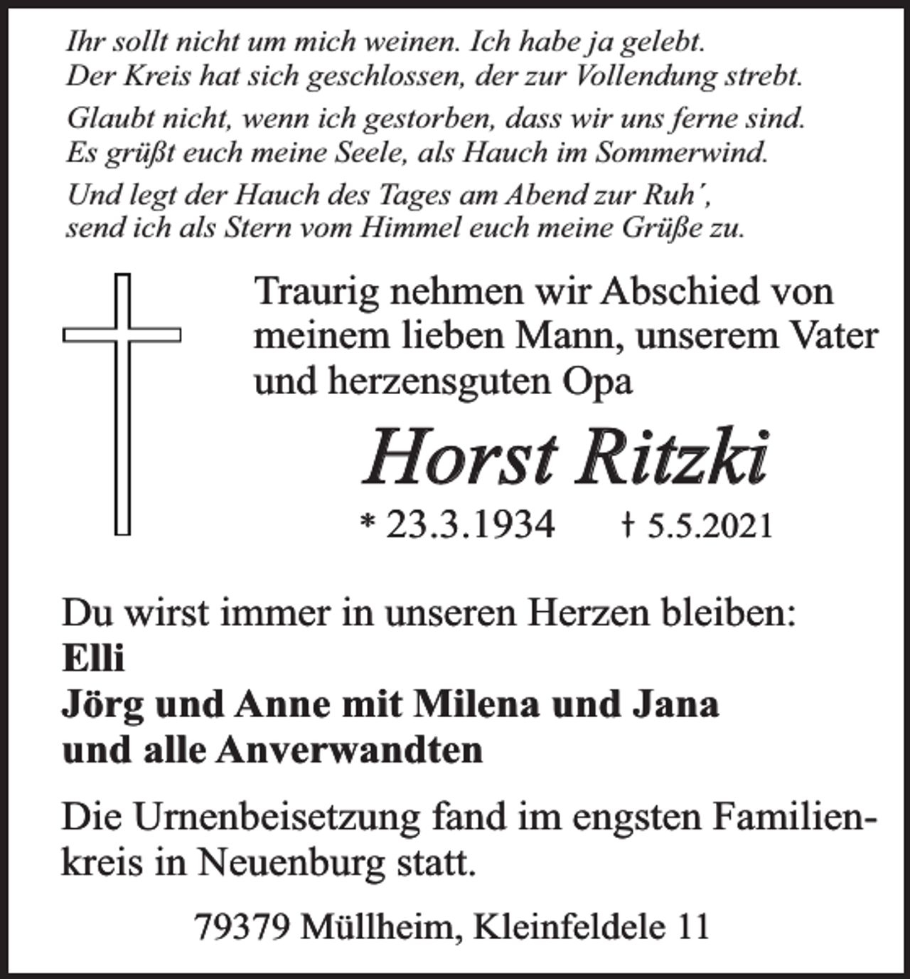 <p>Ihr sollt nicht um mich weinen. Ich habe ja gelebt.<br />Der Kreis hat sich geschlossen, der zur Vollendung strebt.<br />Glaubt nicht, wenn ich gestorben, dass wir uns ferne sind.<br />Es grüßt euch meine Seele, als Hauch im Sommerwind.<br />Und legt der Hauch des Tages am Abend zur Ruh´,<br />send ich als Stern vom Himmel euch meine Grüße zu.</p><p>Traurig nehmen wir Abschied von<br />meinem lieben Mann, unserem Vater<br />und herzensguten Opa</p><p>Horst Ritzki</p><p>* 23.3.1934</p><p>5.5.2021</p><p>Du wirst immer in unseren Herzen bleiben:<br />Elli<br />Jörg und Anne mit Milena und Jana<br />und alle Anverwandten<br />Die Urnenbeisetzung fand im engsten Familienkreis in Neuenburg statt.<br />79379 Müllheim, Kleinfeldele 11</p>