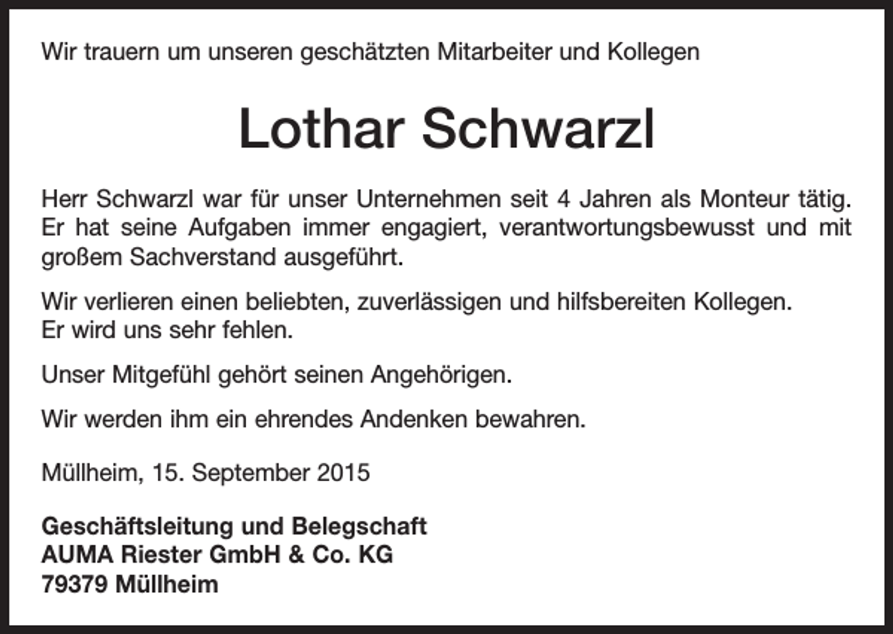 <p>Wir trauern um unseren geschätzten Mitarbeiter und Kollegen</p><p>Lothar Schwarzl<br />Herr Schwarzl war für unser Unternehmen seit 4 Jahren als Monteur tätig.<br />Er hat seine Aufgaben immer engagiert, verantwortungsbewusst und mit<br />großem Sachverstand ausgeführt.<br />Wir verlieren einen beliebten, zuverlässigen und hilfsbereiten Kollegen.<br />Er wird uns sehr fehlen.<br />Unser Mitgefühl gehört seinen Angehörigen.<br />Wir werden ihm ein ehrendes Andenken bewahren.<br />Müllheim, 15. September 2015<br />Geschäftsleitung und Belegschaft<br />AUMA Riester GmbH &amp; Co. KG<br />79379 Müllheim</p>