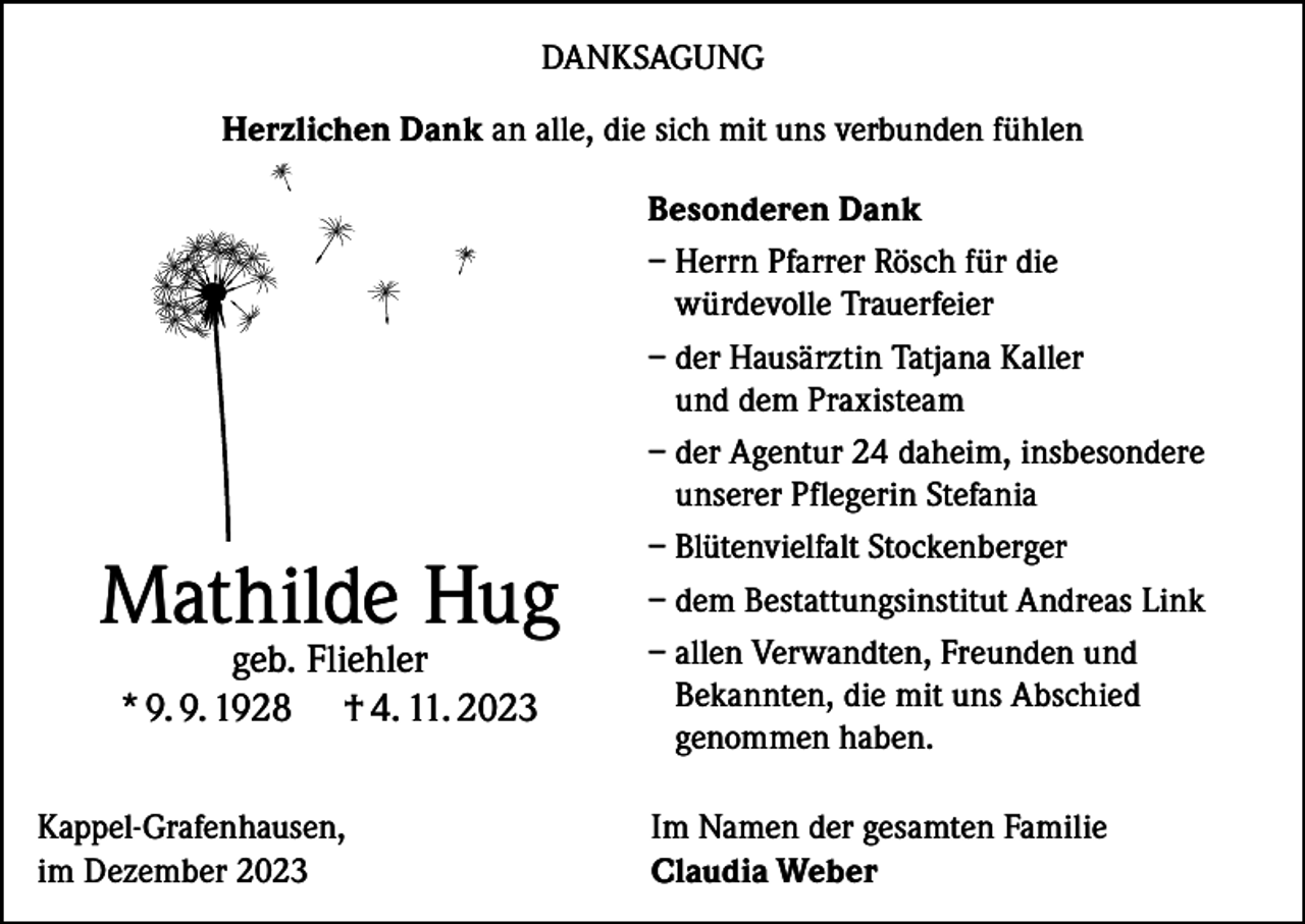<p>DANKSAGUNG<br />Herzlichen Dank an alle, die sich mit uns verbunden fühlen</p><p>Mathilde Hug<br />geb. Fliehler<br />* 9. 9. 1928 † 4. 11. 2023</p><p>Kappel-Grafenhausen,<br />im Dezember 2023</p><p>Besonderen Dank<br />– Herrn Pfarrer Rösch für die<br />würdevolle Trauerfeier<br />– der Hausärztin Tatjana Kaller<br />und dem Praxisteam<br />– der Agentur 24 daheim, insbesondere<br />unserer Pflegerin Stefania<br />– Blütenvielfalt Stockenberger<br />– dem Bestattungsinstitut Andreas Link<br />– allen Verwandten, Freunden und<br />Bekannten, die mit uns Abschied<br />genommen haben.<br />Im Namen der gesamten Familie<br />Claudia Weber</p>