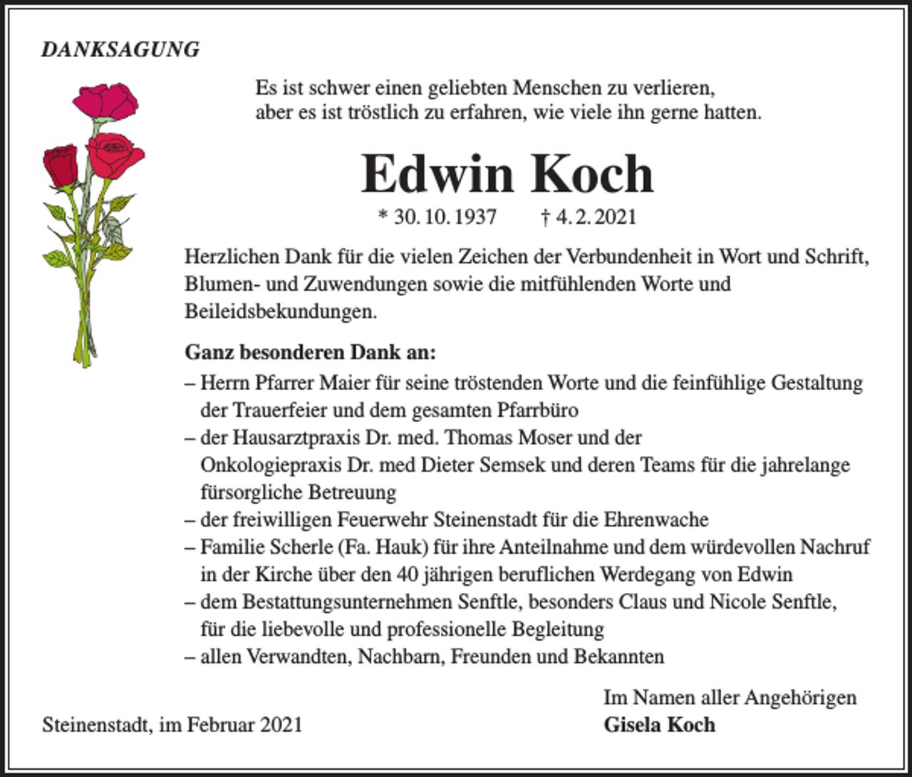 <p>DANKSAGUNG<br />Es ist schwer einen geliebten Menschen zu verlieren,<br />aber es ist tröstlich zu erfahren, wie viele ihn gerne hatten.</p><p>Edwin Koch<br />* 30. 10. 1937 † 4. 2. 2021</p><p>Herzlichen Dank für die vielen Zeichen der Verbundenheit in Wort und Schrift,<br />Blumen- und Zuwendungen sowie die mitfühlenden Worte und<br />­Beileidsbekundungen.<br />Ganz besonderen Dank an:<br />– Herrn Pfarrer Maier für seine tröstenden Worte und die feinfühlige Gestaltung<br />der Trauerfeier und dem gesamten Pfarrbüro<br />– der Hausarztpraxis Dr. med. Thomas Moser und der<br />Onkologiepraxis Dr. med Dieter Semsek und deren Teams für die jahrelange<br />fürsorgliche Betreuung<br />– der freiwilligen Feuerwehr Steinenstadt für die Ehrenwache<br />– Familie Scherle (Fa. Hauk) für ihre Anteilnahme und dem würdevollen Nachruf<br />in der Kirche über den 40 jährigen beruflichen Werdegang von Edwin<br />– dem Bestattungsunternehmen Senftle, besonders Claus und Nicole Senftle,<br />für die liebevolle und professionelle Begleitung<br />– allen Verwandten, Nachbarn, Freunden und Bekannten</p><p>Steinenstadt, im Februar 2021</p><p>Im Namen aller Angehörigen<br />Gisela Koch</p>