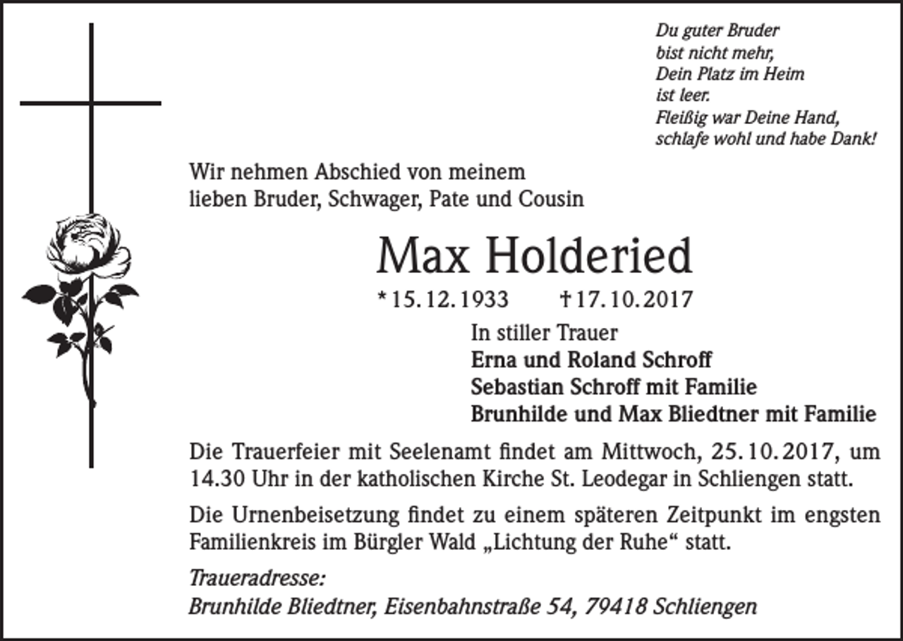 <p>Du guter Bruder<br />bist nicht mehr,<br />Dein Platz im Heim<br />ist leer.<br />Fleißig war Deine Hand,<br />schlafe wohl und habe Dank!</p><p>Wir nehmen Abschied von meinem<br />lieben Bruder, Schwager, Pate und Cousin</p><p>Max Holderied</p><p>* 15. 12. 1933<br />† 17. 10. 2017<br />In stiller Trauer<br />Erna und Roland Schroff<br />Sebastian Schroff mit Familie<br />Brunhilde und Max Bliedtner mit Familie<br />Die Trauerfeier mit Seelenamt findet am Mittwoch, 25. 10. 2017, um<br />14.30 Uhr in der katholischen Kirche St. Leodegar in Schliengen statt.<br />Die Urnenbeisetzung findet zu einem späteren Zeitpunkt im engsten<br />­Familienkreis im Bürgler Wald „Lichtung der Ruhe“ statt.<br />Traueradresse:<br />Brunhilde Bliedtner, Eisenbahnstraße 54, 79418 Schliengen</p>