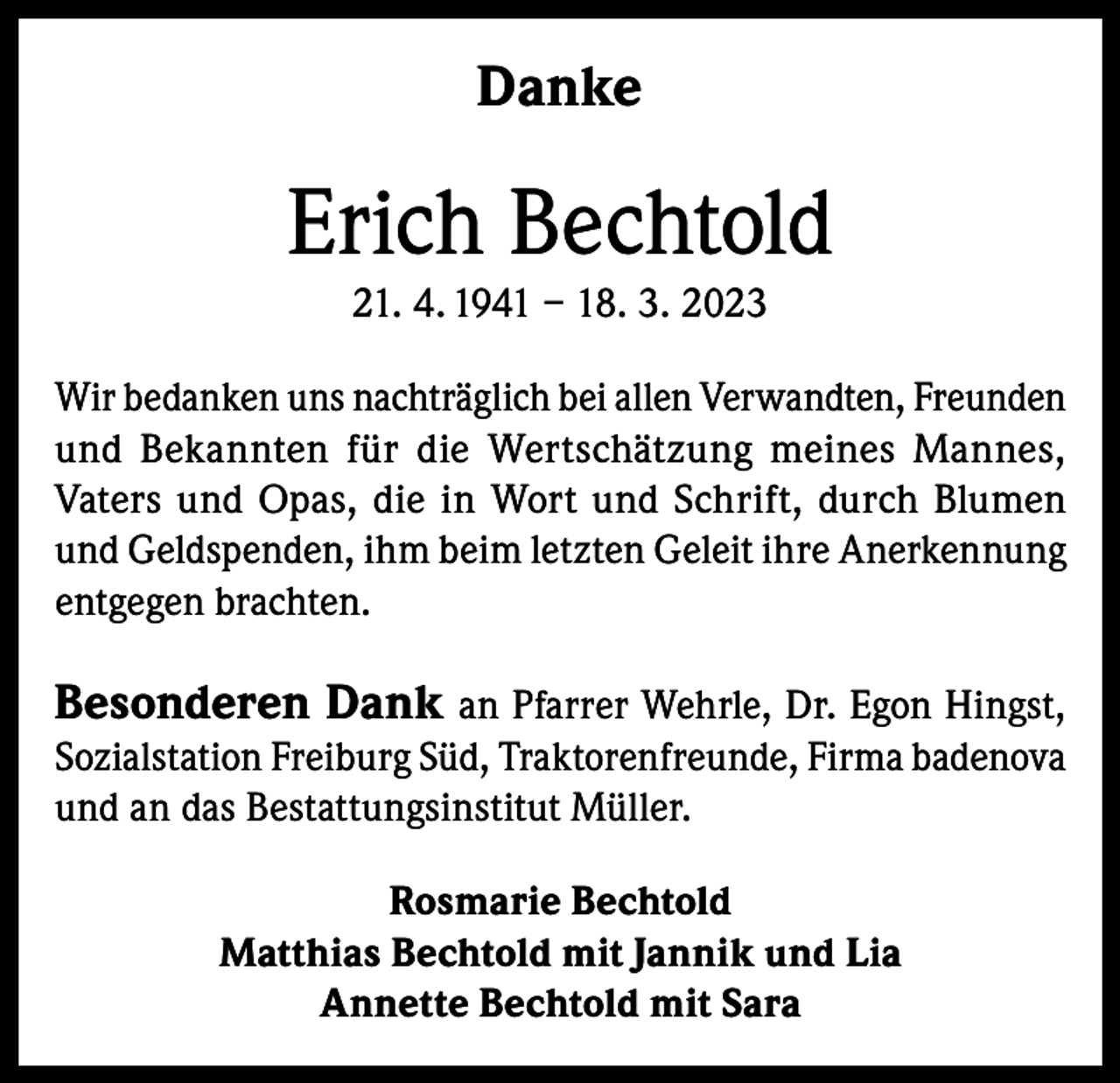 <p>Danke</p><p>Erich Bechtold<br />21. 4. 1941 – 18. 3. 2023<br />Wir bedanken uns nachträglich bei allen Verwandten, Freunden<br />und Bekannten für die Wertschätzung meines Mannes,<br />Vaters und Opas, die in Wort und Schrift, durch Blumen<br />und Geldspenden, ihm beim letzten Geleit ihre Anerkennung<br />entgegen brachten.</p><p>Besonderen Dank an Pfarrer Wehrle, Dr. Egon Hingst,</p><p>Sozialstation Freiburg Süd, Traktorenfreunde, Firma badenova<br />und an das Bestattungsinstitut Müller.<br />Rosmarie Bechtold<br />Matthias Bechtold mit Jannik und Lia<br />Annette Bechtold mit Sara</p>