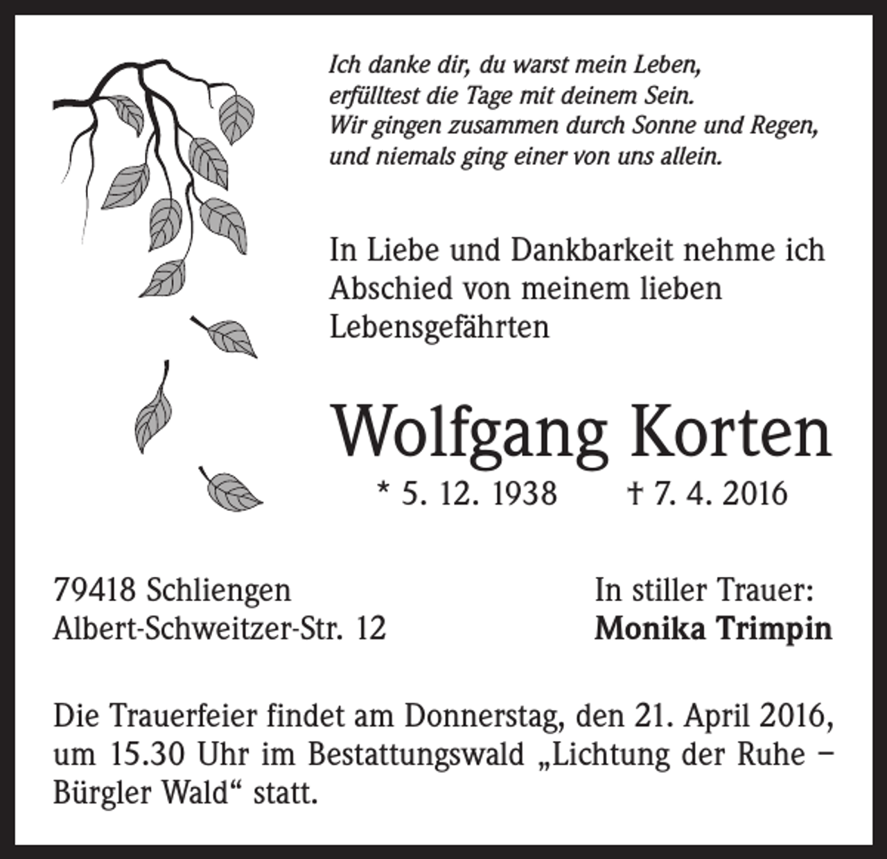 <p>Ich danke dir, du warst mein Leben,<br />erfülltest die Tage mit deinem Sein.<br />Wir gingen zusammen durch Sonne und Regen,<br />und niemals ging einer von uns allein.</p><p>In Liebe und Dankbarkeit nehme ich<br />Abschied von meinem lieben<br />­Lebensgefährten</p><p>Wolfgang Korten<br />* 5. 12. 1938 † 7. 4. 2016</p><p>79418 Schliengen<br />Albert-Schweitzer-Str. 12</p><p>In stiller Trauer:<br />Monika Trimpin</p><p>Die Trauerfeier findet am Donnerstag, den 21. April 2016,<br />um 15.30 Uhr im Bestattungswald „Lichtung der Ruhe –<br />Bürgler Wald“ statt.</p>