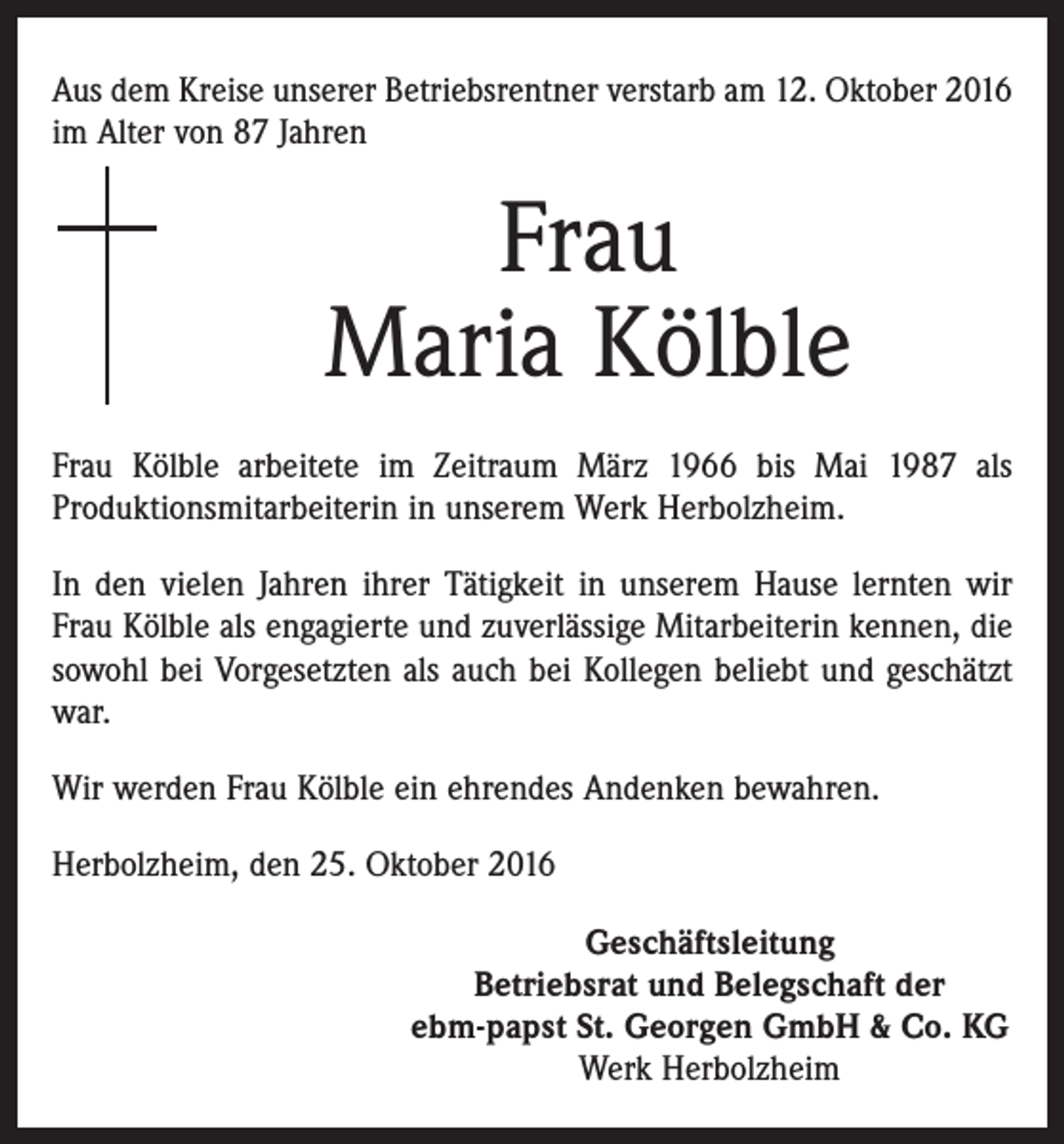 <p>Aus dem Kreise unserer Betriebsrentner verstarb am 12. Oktober 2016<br />im Alter von 87 Jahren</p><p>Frau<br />Maria Kölble<br />Frau Kölble arbeitete im Zeitraum März 1966 bis Mai 1987 als<br />­Produktionsmitarbeiterin in unserem Werk Herbolzheim.<br />In den vielen Jahren ihrer Tätigkeit in unserem Hause lernten wir<br />Frau Kölble als engagierte und zuverlässige Mitarbeiterin kennen, die<br />sowohl bei Vorgesetzten als auch bei Kollegen beliebt und geschätzt<br />war.<br />Wir werden Frau Kölble ein ehrendes Andenken bewahren.<br />Herbolzheim, den 25. Oktober 2016<br />Geschäftsleitung<br />Betriebsrat und Belegschaft der<br />ebm-papst St. Georgen GmbH &amp; Co. KG<br />Werk Herbolzheim</p>