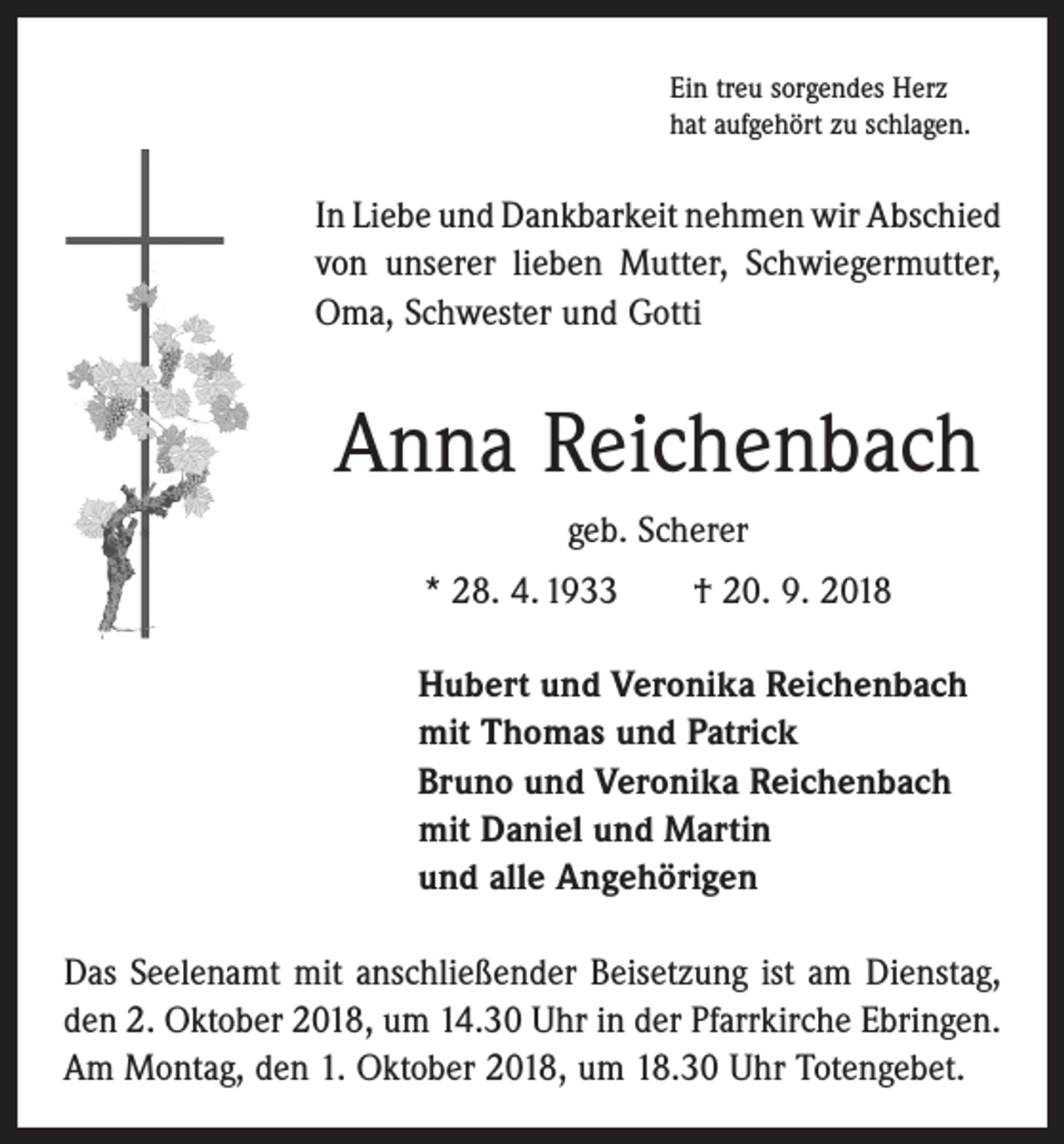 <p>Ein treu sorgendes Herz<br />hat aufgehört zu schlagen.</p><p>In Liebe und Dankbarkeit nehmen wir Abschied<br />von unserer lieben Mutter, Schwiegermutter,<br />Oma, Schwester und ­Gotti</p><p>Anna Reichenbach<br />geb. Scherer<br />* 28. 4. 1933 † 20. 9. 2018<br />Hubert und Veronika Reichenbach<br />mit Thomas und Patrick<br />Bruno und Veronika Reichenbach<br />mit Daniel und Martin<br />und alle Angehörigen<br />Das Seelenamt mit anschließender Beisetzung ist am Dienstag,<br />den 2. Oktober 2018, um 14.30 Uhr in der ­Pfarrkirche Ebringen.<br />Am Montag, den 1. Oktober 2018, um 18.30 Uhr Totengebet.</p>