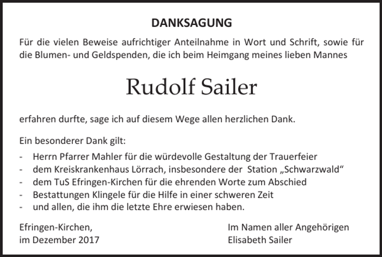 <p>DANKSAGUNG<br />Für die vielen Beweise aufrichtiger Anteilnahme in Wort und Schrift, sowie für<br />die Blumen- und Geldspenden, die ich beim Heimgang meines lieben Mannes</p><p>Rudolf Sailer<br />erfahren durfte, sage ich auf diesem Wege allen herzlichen Dank.<br />Ein besonderer Dank gilt:<br />- Herrn Pfarrer Mahler für die würdevolle Gestaltung der Trauerfeier<br />- dem Kreiskrankenhaus Lörrach, insbesondere der Station „Schwarzwald“<br />- dem TuS Efringen-Kirchen für die ehrenden Worte zum Abschied<br />- Bestattungen Klingele für die Hilfe in einer schweren Zeit<br />- und allen, die ihm die letzte Ehre erwiesen haben.<br />Efringen-Kirchen,<br />im Dezember 2017</p><p>Im Namen aller Angehörigen<br />Elisabeth Sailer</p>