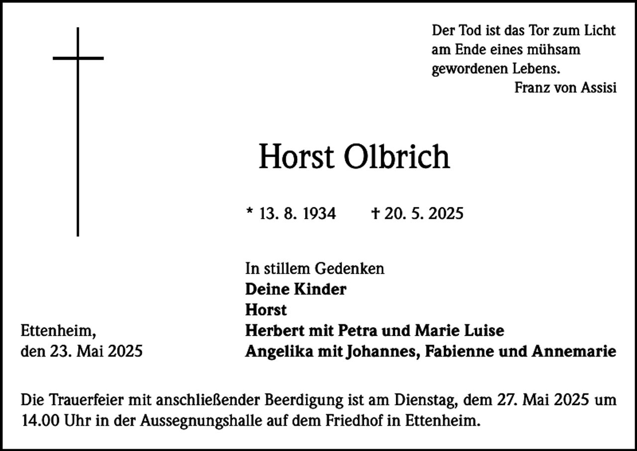 <p>Der Tod ist das Tor zum Licht<br />am Ende eines mühsam<br />gewordenen Lebens.</p><p>Franz von Assisi</p><p>Horst Olbrich<br />* 13. 8. 1934 † 20. 5. 2025</p><p>In stillem Gedenken</p><p>Deine Kinder<br />Horst<br />Ettenheim,<br />Herbert mit Petra und Marie Luise<br />den 23. Mai 2025<br />Angelika mit Johannes, Fabienne und Annemarie<br />Die Trauerfeier mit anschließender Beerdigung ist am Dienstag, dem 27. Mai 2025 um<br />14.00 Uhr in der Aussegnungshalle auf dem Friedhof in Ettenheim.</p>