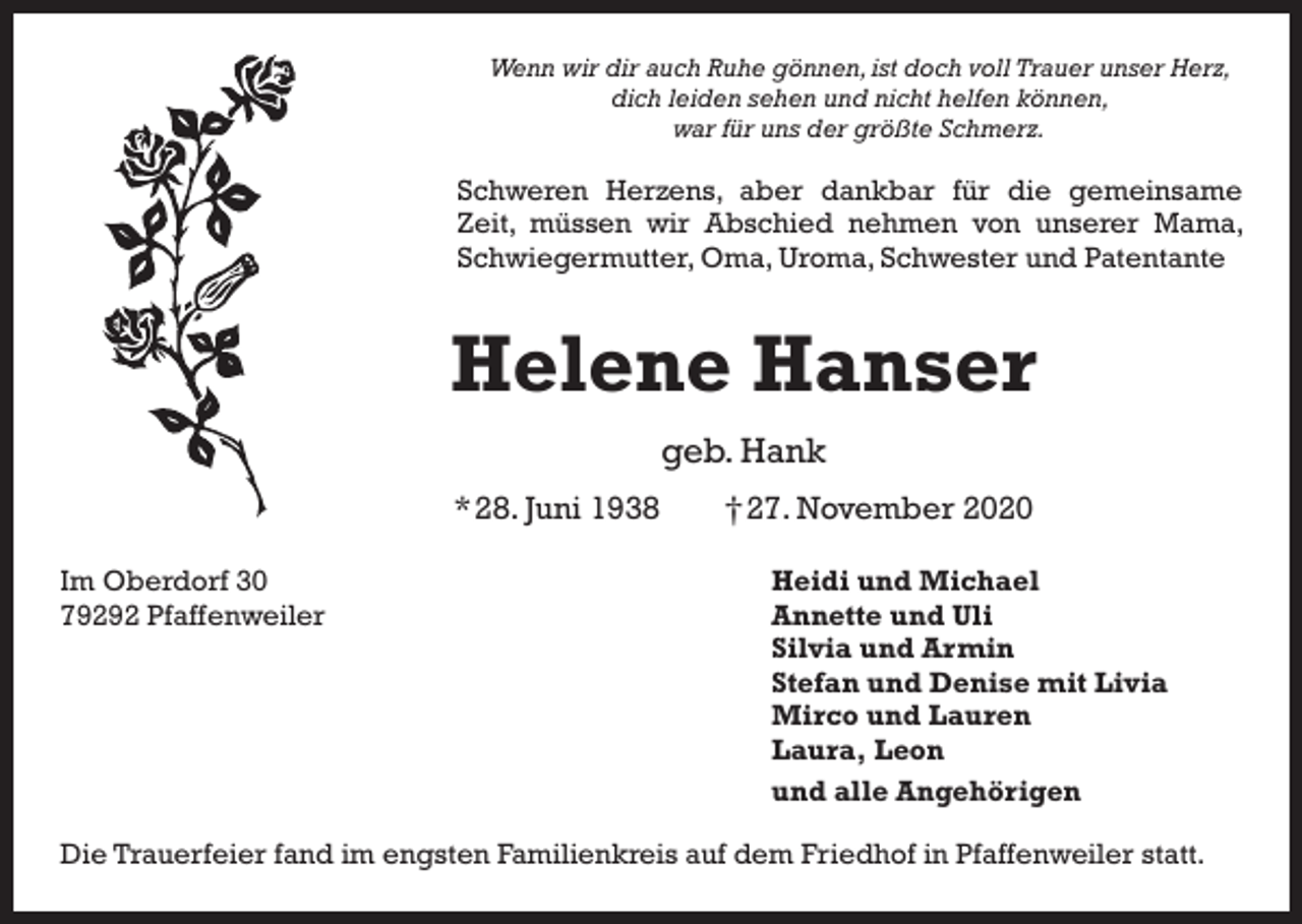 <p>Wenn wir dir auch Ruhe gönnen, ist doch voll Trauer unser Herz,<br />dich leiden sehen und nicht helfen können,<br />war für uns der größte Schmerz.</p><p>Schweren Herzens, aber dankbar für die gemeinsame<br />Zeit, müssen wir Abschied nehmen von unserer Mama,<br />Schwiegermutter, Oma, Uroma, Schwester und Patentante</p><p>Helene Hanser<br />geb. Hank<br />* 28. Juni 1938 † 27. November 2020<br />Im Oberdorf 30<br />79292 Pfaffenweiler</p><p>Heidi und Michael<br />Annette und Uli<br />Silvia und Armin<br />Stefan und Denise mit Livia<br />Mirco und Lauren<br />Laura, Leon<br />und alle Angehörigen</p><p>Die Trauerfeier fand im engsten Familienkreis auf dem Friedhof in Pfaffenweiler statt.</p>