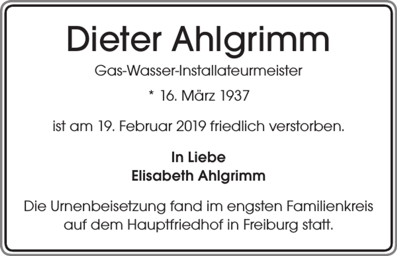 <p>Dieter Ahlgrimm<br />Gas-Wasser-Installateurmeister<br />* 16. März 1937<br />ist am 19. Februar 2019 friedlich verstorben.<br />In Liebe<br />Elisabeth Ahlgrimm<br />Die Urnenbeisetzung fand im engsten Familienkreis<br />auf dem Hauptfriedhof in Freiburg statt.</p>