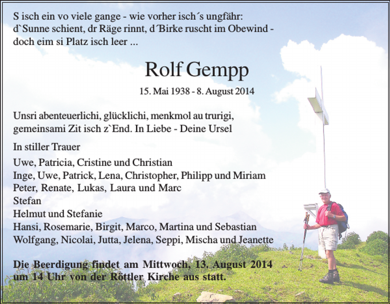 <p>S isch ein vo viele gange - wie vorher isch´s ungfähr:<br />d`Sunne schient, dr Räge rinnt, d´Birke ruscht im Obewind doch eim si Platz isch leer ...</p><p>Rolf Gempp<br />15. Mai 1938 - 8. August 2014</p><p>Unsri abenteuerlichi, glücklichi, menkmol au trurigi,<br />gemeinsami Zit isch z`End. In Liebe - Deine Ursel<br />In stiller Trauer<br />Uwe, Patricia, Cristine und Christian<br />Inge, Uwe, Patrick, Lena, Christopher, Philipp und Miriam<br />Peter, Renate, Lukas, Laura und Marc<br />Stefan<br />Helmut und Stefanie<br />Hansi, Rosemarie, Birgit, Marco, Martina und Sebastian<br />Wolfgang, Nicolai, Jutta, Jelena, Seppi, Mischa und Jeanette<br />Die Beerdigung findet am Mittwoch, 13. August 2014<br />um 14 Uhr von der Röttler Kirche aus statt.</p>
