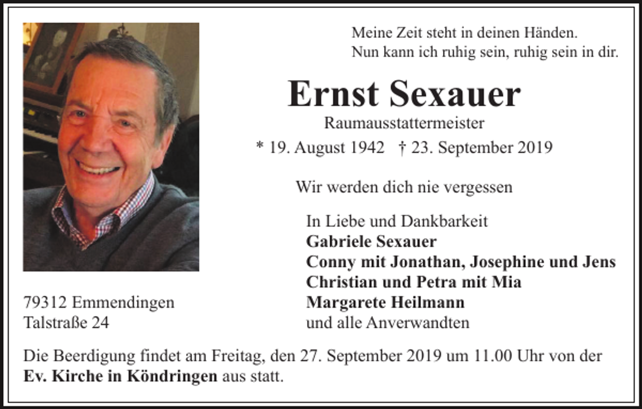 <p>Meine Zeit steht in deinen Händen.<br />Nun kann ich ruhig sein, ruhig sein in dir.</p><p>Ernst Sexauer</p><p>Raumausstattermeister<br />* 19. August 1942 † 23. September 2019<br />Wir werden dich nie vergessen</p><p>79312 Emmendingen<br />Talstraße 24</p><p>In Liebe und Dankbarkeit<br />Gabriele Sexauer<br />Conny mit Jonathan, Josephine und Jens<br />Christian und Petra mit Mia<br />Margarete Heilmann<br />und alle Anverwandten</p><p>Die Beerdigung findet am Freitag, den 27. September 2019 um 11.00 Uhr von der<br />Ev. Kirche in Köndringen aus statt.</p>
