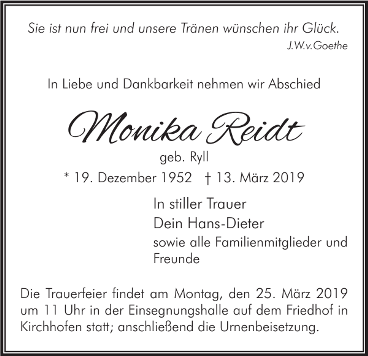 <p>Sie ist nun frei und unsere Tränen wünschen ihr Glück.<br />J.W.v.Goethe</p><p>In Liebe und Dankbarkeit nehmen wir Abschied</p><p>Monika Reidt</p><p>geb. Ryll<br />* 19. Dezember 1952 † 13. März 2019</p><p>In stiller Trauer<br />Dein Hans-Dieter<br />sowie alle Familienmitglieder und<br />Freunde<br />Die Trauerfeier findet am Montag, den 25. März 2019<br />um 11 Uhr in der Einsegnungshalle auf dem Friedhof in<br />Kirchhofen statt; anschließend die Urnenbeisetzung.</p>