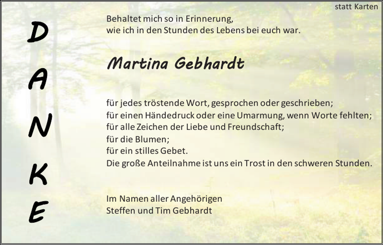 <p>statt Karten</p><p>Behaltet mich so in Erinnerung,<br />wie ich in den Stunden des Lebens bei euch war.</p><p>M artina Geb hardt<br />für jedes tröstende Wort, gesprochen oder geschrieben;<br />für einen Händedruck oder eine Umarmung, wenn Worte fehlten;<br />für alle Zeichen der Liebe und Freundschaft;<br />für die Blumen;<br />für ein stilles Gebet.<br />Die große Anteilnahme ist uns ein Trost in den schweren Stunden.</p><p>Im Namen aller Angehörigen<br />Steffen und Tim Gebhardt</p>