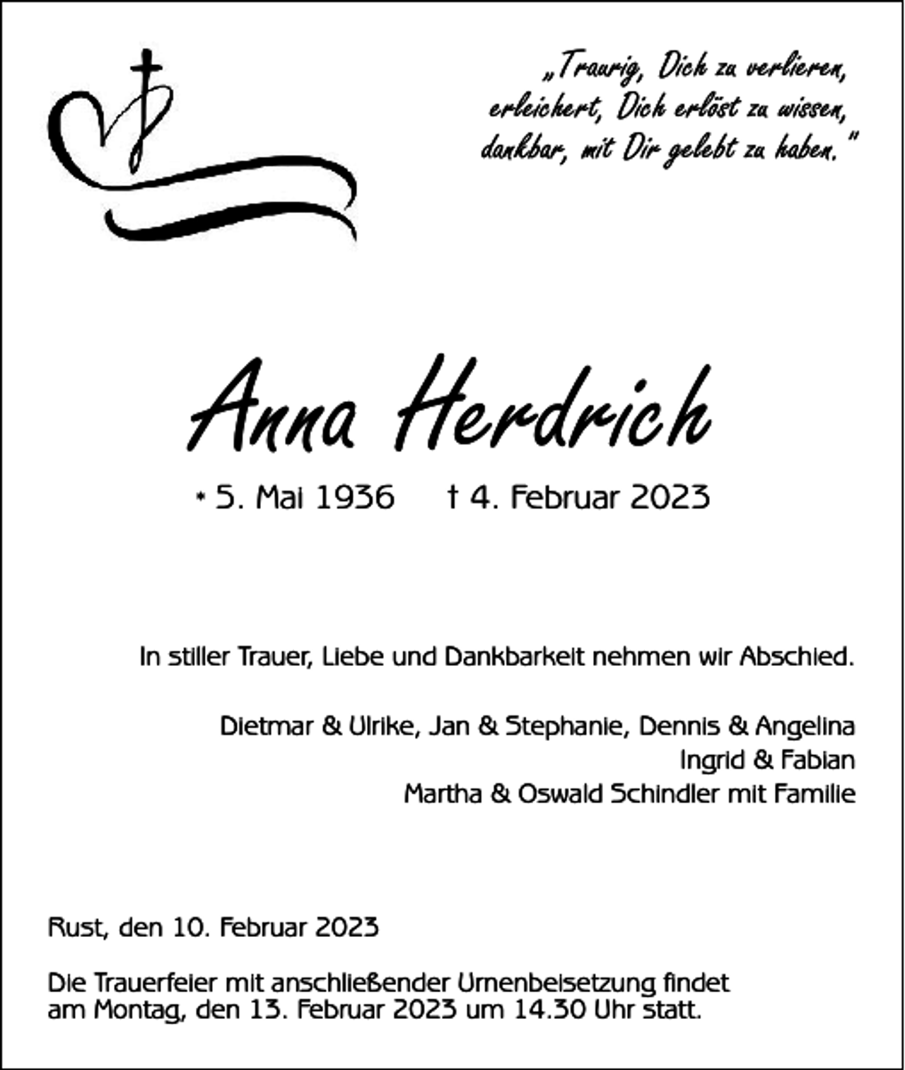 <p>„Traurig, Dich zu verlieren,<br />erleichert, Dich erlöst zu wissen,<br />dankbar, mit Dir gelebt zu haben."</p><p>Anna Herdrich<br />* 5. Mai 1936</p><p>† 4. Februar 2023</p><p>In stiller Trauer, Liebe und Dankbarkeit nehmen wir Abschied.<br />Dietmar &amp; Ulrike, Jan &amp; Stephanie, Dennis &amp; Angelina<br />Ingrid &amp; Fabian<br />Martha &amp; Oswald Schindler mit Familie</p><p>Rust, den 10. Februar 2023<br />Die Trauerfeier mit anschließender Urnenbeisetzung findet<br />am Montag, den 13. Februar 2023 um 14.30 Uhr statt.</p>