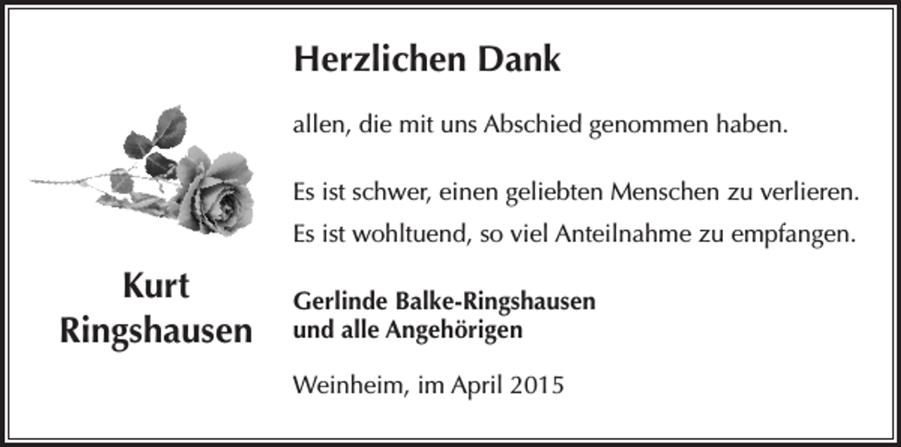 <p>Herzlichen Dank<br />allen, die mit uns Abschied genommen haben.<br />Es ist schwer, einen geliebten Menschen zu verlieren.<br />Es ist wohltuend, so viel Anteilnahme zu empfangen.</p><p>Kurt<br />Ringshausen</p><p>Gerlinde Balke-Ringshausen<br />und alle Angehörigen<br />Weinheim, im April 2015</p>