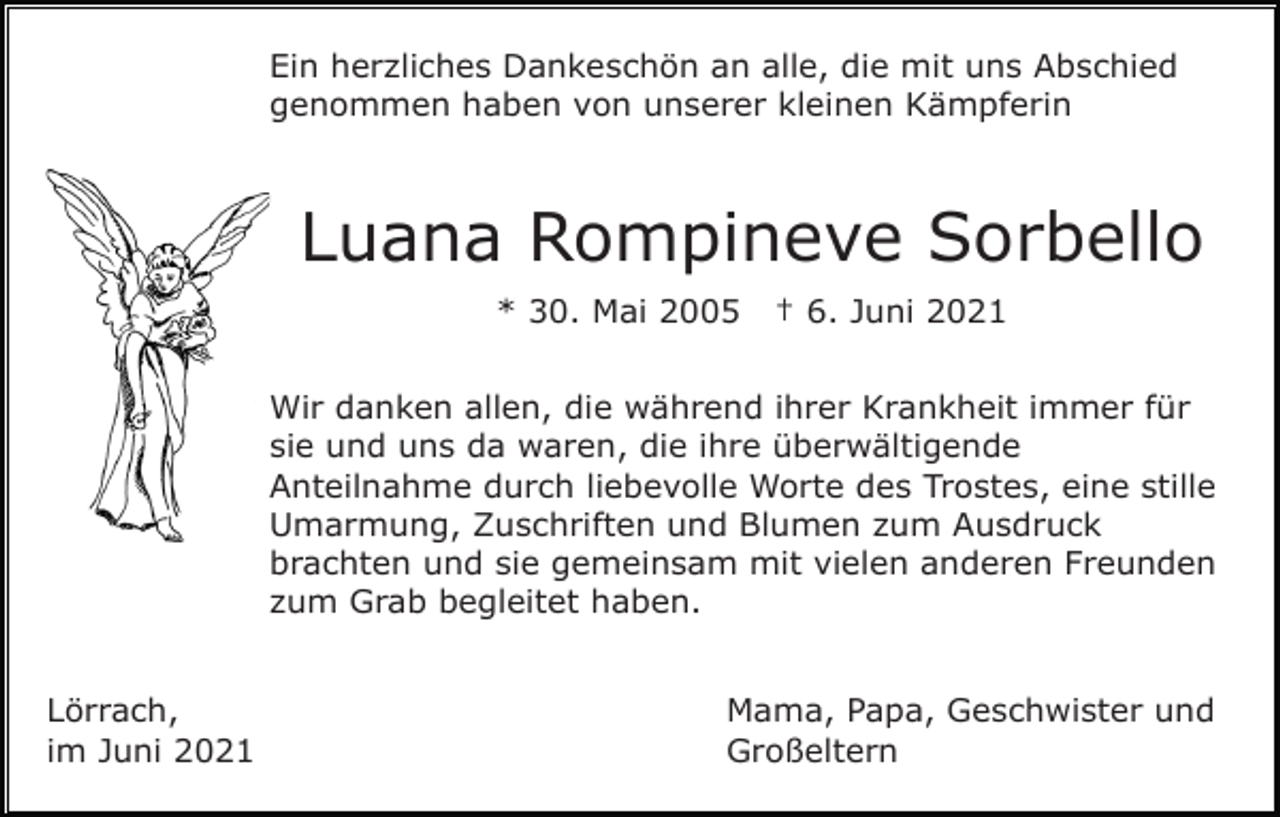 <p>Ein herzliches Dankeschön an alle, die mit uns Abschied<br />genommen haben von unserer kleinen Kämpferin</p><p>Luana Rompineve Sorbello<br />* 30. Mai 2005</p><p>† 6. Juni 2021</p><p>Wir danken allen, die während ihrer Krankheit immer für<br />sie und uns da waren, die ihre überwältigende<br />Anteilnahme durch liebevolle Worte des Trostes, eine stille<br />Umarmung, Zuschriften und Blumen zum Ausdruck<br />brachten und sie gemeinsam mit vielen anderen Freunden<br />zum Grab begleitet haben.<br />Lörrach,<br />im Juni 2021</p><p>Mama, Papa, Geschwister und<br />Großeltern</p>