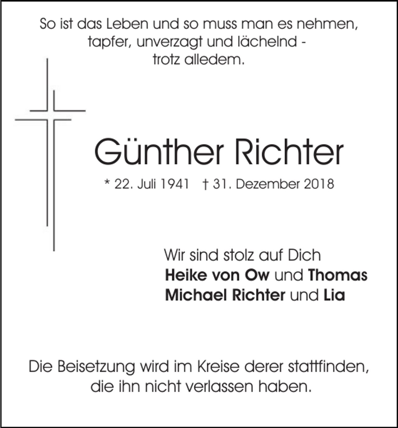 <p>So ist das Leben und so muss man es nehmen,<br />tapfer, unverzagt und lächelnd trotz alledem.</p><p>Günther Richter<br />* 22. Juli 1941 † 31. Dezember 2018</p><p>Wir sind stolz auf Dich<br />Heike von Ow und Thomas<br />Michael Richter und Lia</p><p>Die Beisetzung wird im Kreise derer stattfinden,<br />die ihn nicht verlassen haben.</p>