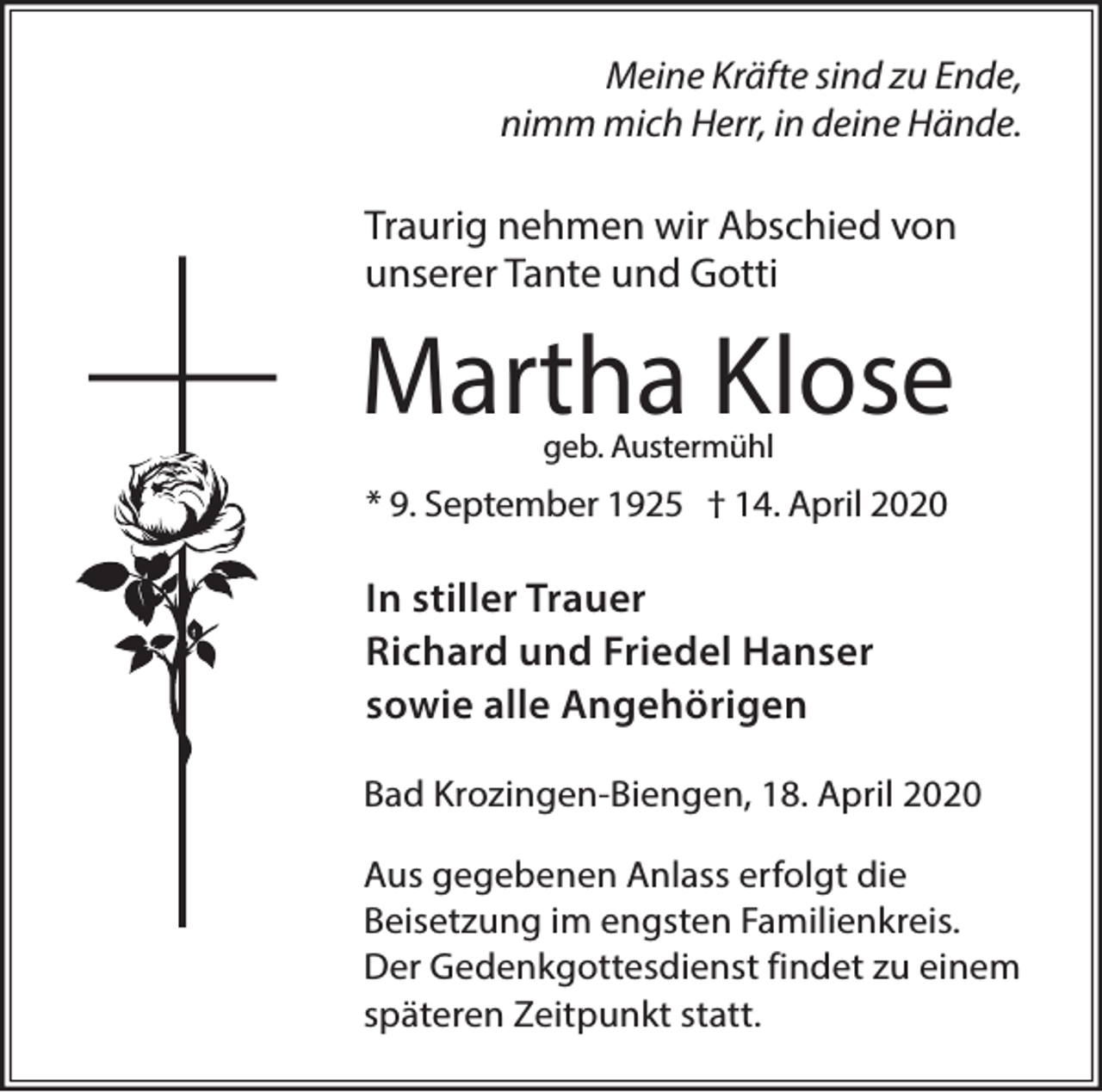 <p>Meine Kräfte sind zu Ende,<br />nimm mich Herr, in deine Hände.</p><p>Traurig nehmen wir Abschied von<br />unserer Tante und Gotti</p><p>Martha Klose<br />geb. Austermühl</p><p>* 9. September 1925 † 14. April 2020</p><p>In stiller Trauer<br />Richard und Friedel Hanser<br />sowie alle Angehörigen<br />Bad Krozingen-Biengen, 18. April 2020<br />Aus gegebenen Anlass erfolgt die<br />Beisetzung im engsten Familienkreis.<br />Der Gedenkgottesdienst findet zu einem<br />späteren Zeitpunkt statt.</p>