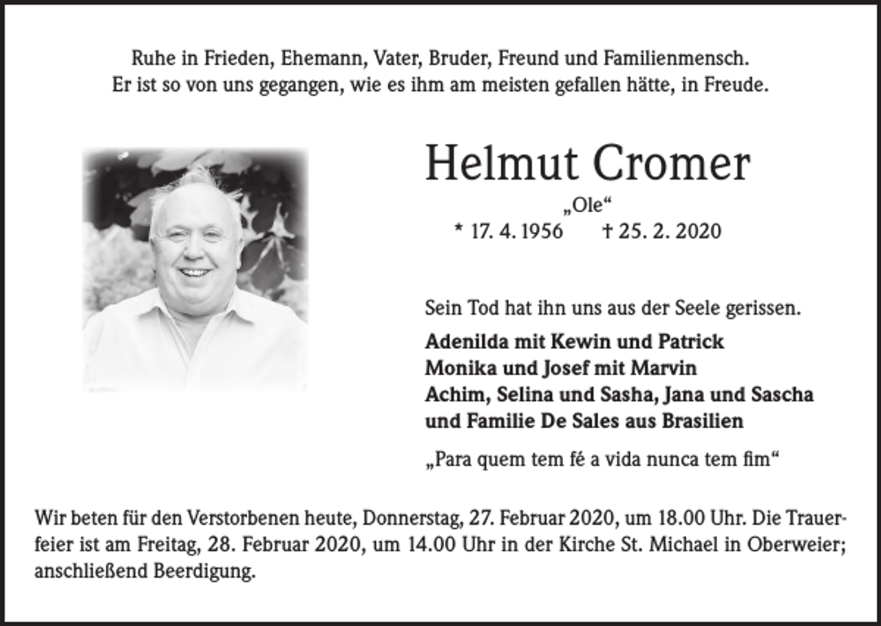 <p>Ruhe in Frieden, Ehemann, Vater, Bruder, Freund und Familienmensch.<br />Er ist so von uns gegangen, wie es ihm am meisten gefallen hätte, in Freude.</p><p>Helmut Cromer<br />„Ole“<br />* 17. 4. 1956<br />† 25. 2. 2020</p><p>Sein Tod hat ihn uns aus der Seele gerissen.<br />Adenilda mit Kewin und Patrick<br />Monika und Josef mit Marvin<br />Achim, Selina und Sasha, Jana und Sascha<br />und Familie De Sales aus Brasilien<br />„Para quem tem fé a vida nunca tem fim“<br />Wir beten für den Verstorbenen heute, Donnerstag, 27. Februar 2020, um 18.00 Uhr. Die Trauerfeier ist am Freitag, 28. Februar 2020, um 14.00 Uhr in der Kirche St. Michael in Oberweier;<br />anschließend Beerdigung.</p>