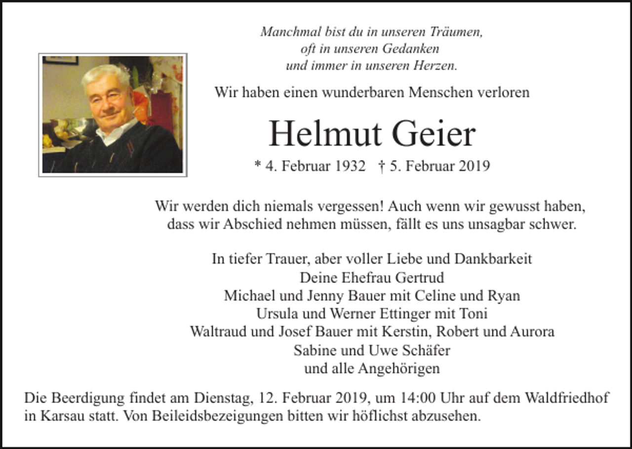 <p>Manchmal bist du in unseren Träumen,<br />oft in unseren Gedanken<br />und immer in unseren Herzen.</p><p>Wir haben einen wunderbaren Menschen verloren</p><p>Helmut Geier<br />* 4. Februar 1932 † 5. Februar 2019<br />Wir werden dich niemals vergessen! Auch wenn wir gewusst haben,<br />dass wir Abschied nehmen müssen, fällt es uns unsagbar schwer.<br />In tiefer Trauer, aber voller Liebe und Dankbarkeit<br />Deine Ehefrau Gertrud<br />Michael und Jenny Bauer mit Celine und Ryan<br />Ursula und Werner Ettinger mit Toni<br />Waltraud und Josef Bauer mit Kerstin, Robert und Aurora<br />Sabine und Uwe Schäfer<br />und alle Angehörigen<br />Die Beerdigung findet am Dienstag, 12. Februar 2019, um 14:00 Uhr auf dem Waldfriedhof<br />in Karsau statt. Von Beileidsbezeigungen bitten wir höflichst abzusehen.</p>
