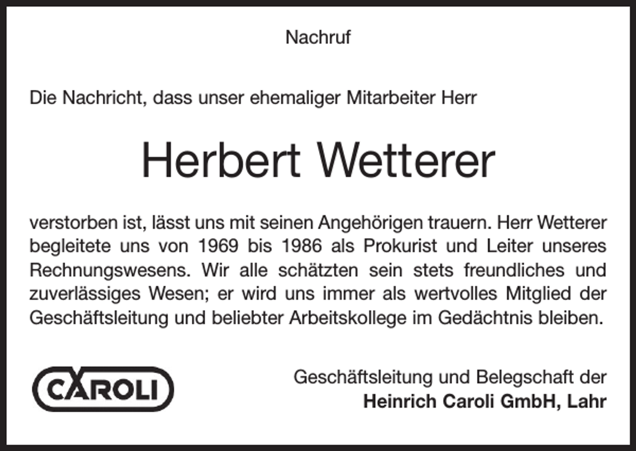 <p>Nachruf<br />Die Nachricht, dass unser ehemaliger Mitarbeiter Herr</p><p>Herbert Wetterer<br />verstorben ist, lässt uns mit seinen Angehörigen trauern. Herr Wetterer<br />begleitete uns von 1969 bis 1986 als Prokurist und Leiter unseres<br />Rechnungswesens. Wir alle schätzten sein stets freundliches und<br />zuverlässiges Wesen; er wird uns immer als wertvolles Mitglied der<br />Geschäftsleitung und beliebter Arbeitskollege im Gedächtnis bleiben.<br />Geschäftsleitung und Belegschaft der<br />Heinrich Caroli GmbH, Lahr</p>