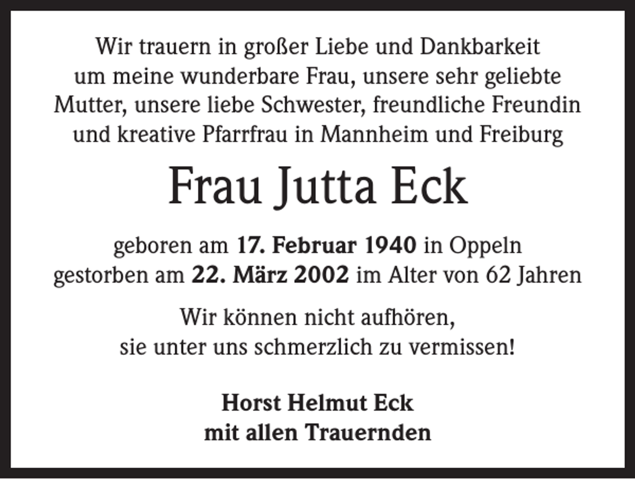 <p>Wir trauern in großer Liebe und Dankbarkeit<br />um meine wunderbare Frau, unsere sehr geliebte<br />Mutter, unsere liebe Schwester, freundliche Freundin<br />und kreative Pfarrfrau in Mannheim und Freiburg</p><p>Frau Jutta Eck<br />geboren am 17. Februar 1940 in Oppeln<br />gestorben am 22. März 2002 im Alter von 62 Jahren<br />Wir können nicht aufhören,<br />sie unter uns schmerzlich zu vermissen!<br />Horst Helmut Eck<br />mit allen Trauernden</p>