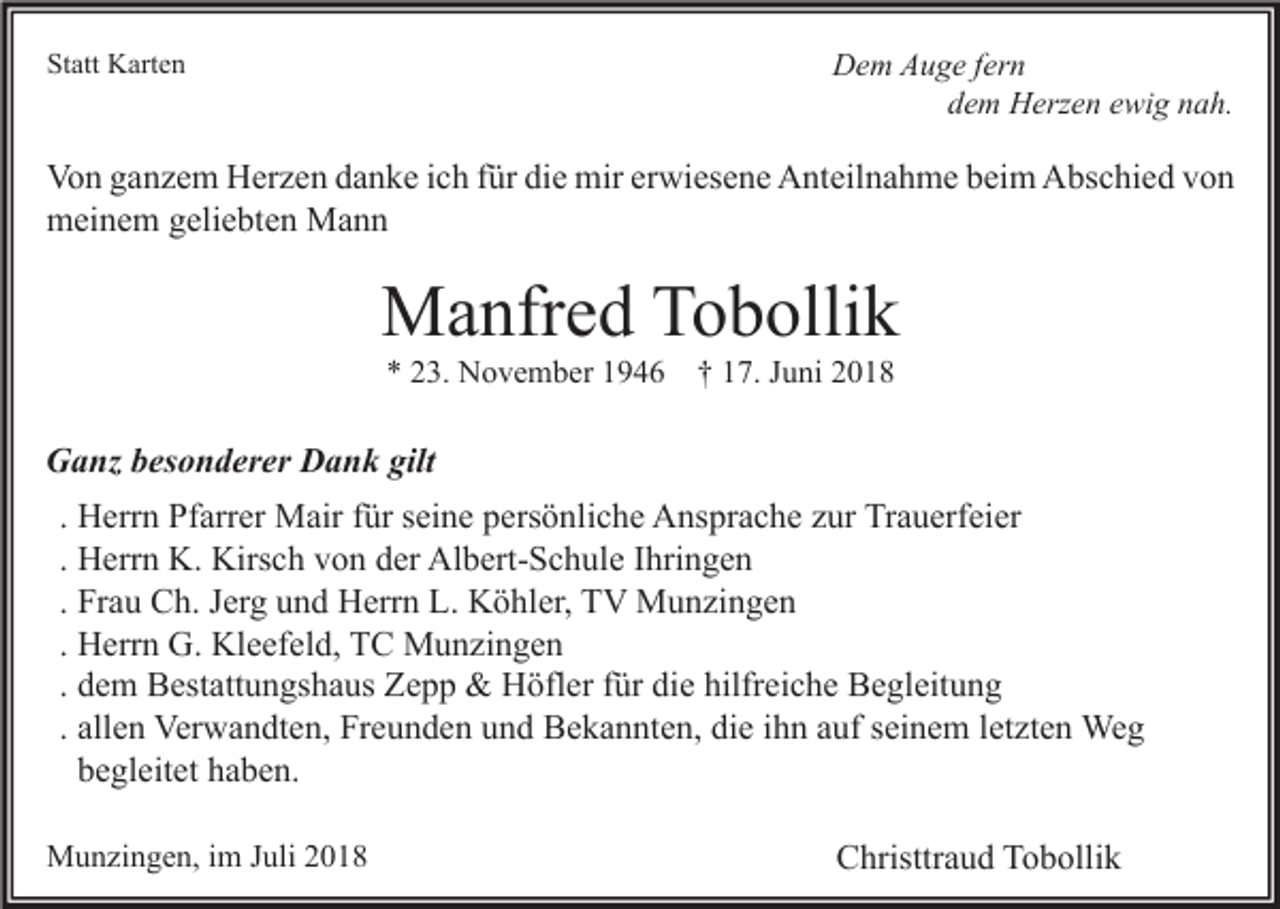 <p>Statt Karten</p><p>Dem Auge fern<br />dem Herzen ewig nah.</p><p>Von ganzem Herzen danke ich für die mir erwiesene Anteilnahme beim Abschied von<br />meinem geliebten Mann</p><p>Manfred Tobollik<br />* 23. November 1946</p><p>† 17. Juni 2018</p><p>Ganz besonderer Dank gilt<br />. Herrn Pfarrer Mair für seine persönliche Ansprache zur Trauerfeier<br />. Herrn K. Kirsch von der Albert-Schule Ihringen<br />. Frau Ch. Jerg und Herrn L. Köhler, TV Munzingen<br />. Herrn G. Kleefeld, TC Munzingen<br />. dem Bestattungshaus Zepp &amp; Höfler für die hilfreiche Begleitung<br />. allen Verwandten, Freunden und Bekannten, die ihn auf seinem letzten Weg<br />begleitet haben.<br />Munzingen, im Juli 2018</p><p>Christtraud Tobollik</p>