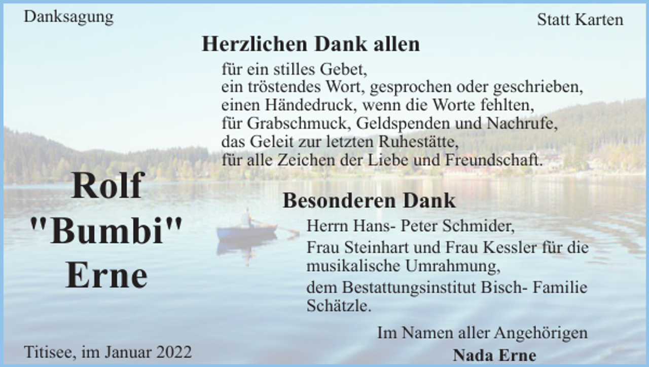 <p>Danksagung</p><p>Statt Karten</p><p>Herzlichen Dank allen<br />für ein stilles Gebet,<br />ein tröstendes Wort, gesprochen oder geschrieben,<br />einen Händedruck, wenn die Worte fehlten,<br />für Grabschmuck, Geldspenden und Nachrufe,<br />das Geleit zur letzten Ruhestätte,<br />für alle Zeichen der Liebe und Freundschaft.</p><p>Rolf<br />"Bumbi"<br />Erne<br />Titisee, im Januar 2022</p><p>Besonderen Dank<br />Herrn Hans- Peter Schmider,<br />Frau Steinhart und Frau Kessler für die<br />musikalische Umrahmung,<br />dem Bestattungsinstitut Bisch- Familie<br />Schätzle.<br />Im Namen aller Angehörigen<br />Nada Erne</p>