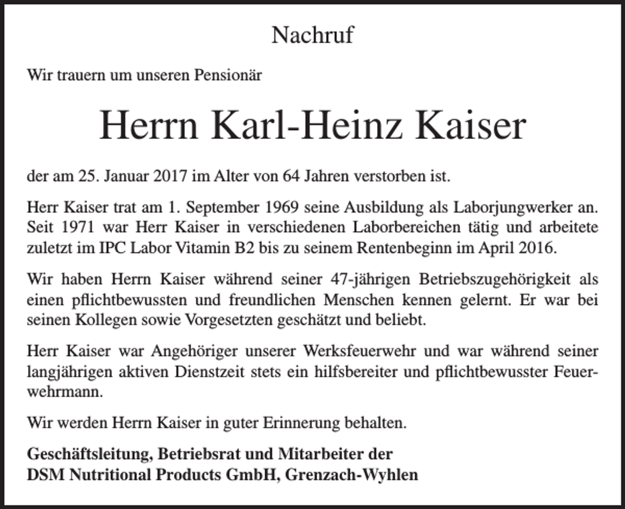 <p>Nachruf<br />Wir trauern um unseren Pensionär</p><p>Herrn Karl-Heinz Kaiser<br />der am 25. Januar 2017 im Alter von 64 Jahren verstorben ist.<br />Herr Kaiser trat am 1. September 1969 seine Ausbildung als Laborjungwerker an.<br />Seit 1971 war Herr Kaiser in verschiedenen Laborbereichen tätig und arbeitete<br />­zuletzt im IPC Labor Vitamin B2 bis zu seinem Rentenbeginn im April 2016.<br />Wir haben Herrn Kaiser während seiner 47-jährigen Betriebszugehörigkeit als<br />einen pflichtbewussten und freundlichen Menschen kennen gelernt. Er war bei<br />seinen Kollegen sowie Vorgesetzten geschätzt und beliebt.<br />Herr Kaiser war Angehöriger unserer Werksfeuerwehr und war während seiner<br />langjährigen aktiven Dienstzeit stets ein hilfsbereiter und pflichtbewusster Feuerwehrmann.<br />Wir werden Herrn Kaiser in guter Erinnerung behalten.<br />Geschäftsleitung, Betriebsrat und Mitarbeiter der<br />DSM Nutritional Products GmbH, Grenzach-Wyhlen</p>