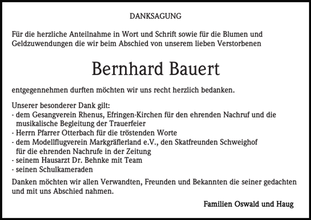 <p>DANKSAGUNG<br />Für die herzliche Anteilnahme in Wort und Schrift sowie für die Blumen und<br />Geldzuwendungen die wir beim Abschied von unserem lieben Verstorbenen</p><p>Bernhard Bauert<br />entgegennehmen durften möchten wir uns recht herzlich bedanken.<br />Unserer besonderer Dank gilt:<br />- dem Gesangverein Rhenus, Efringen-Kirchen für den ehrenden Nachruf und die<br />musikalische Begleitung der Trauerfeier<br />- Herrn Pfarrer Otterbach für die tröstenden Worte<br />- dem Modellflugverein Markgräflerland e.V., den Skatfreunden Schweighof<br />für die ehrenden Nachrufe in der Zeitung<br />- seinem Hausarzt Dr. Behnke mit Team<br />- seinen Schulkameraden<br />Danken möchten wir allen Verwandten, Freunden und Bekannten die seiner gedachten<br />und mit uns Abschied nahmen.</p>