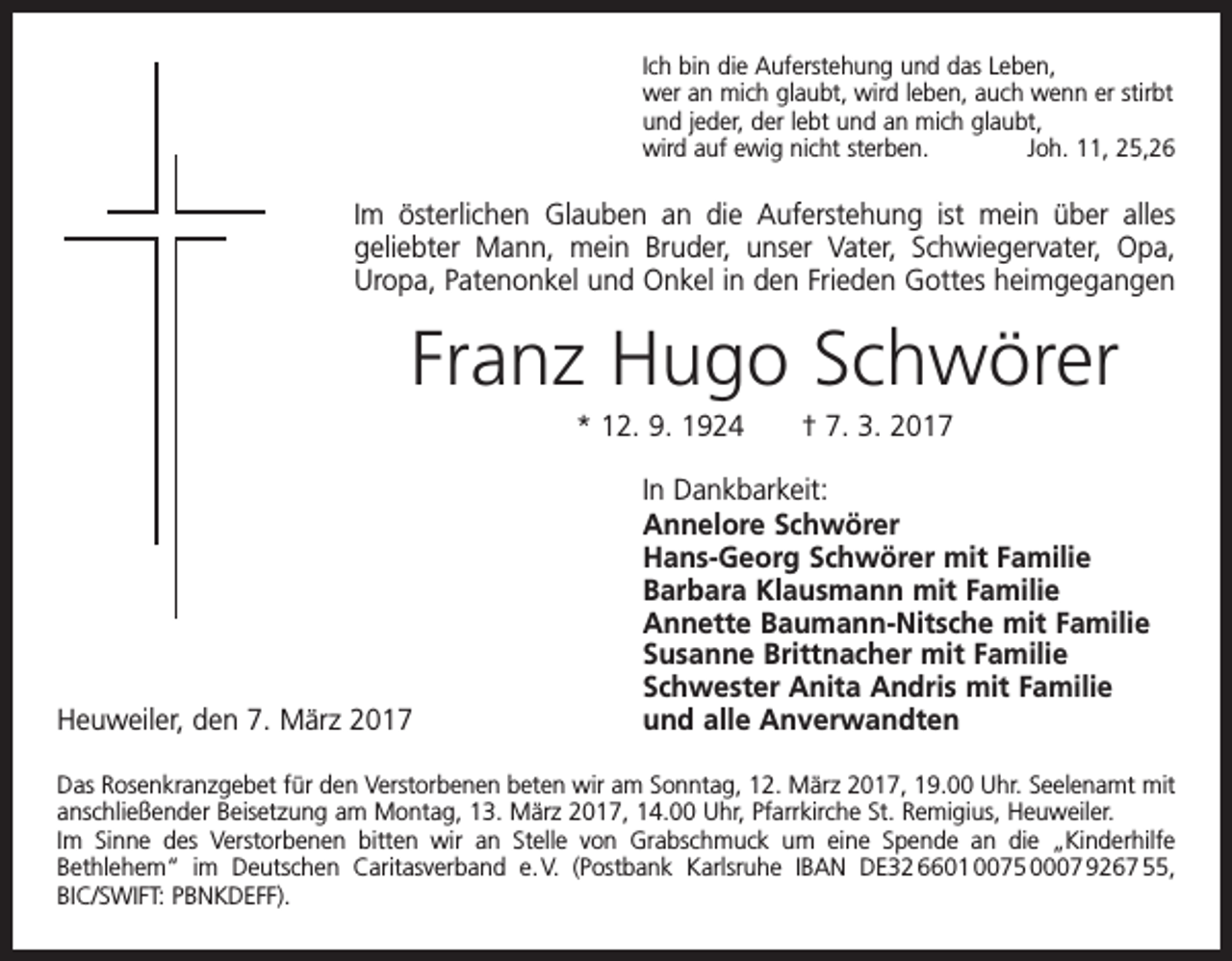 <p>Ich bin die Auferstehung und das Leben,<br />wer an mich glaubt, wird leben, auch wenn er stirbt<br />und jeder, der lebt und an mich glaubt,<br />wird auf ewig nicht sterben.<br />Joh. 11, 25,26</p><p>Im österlichen Glauben an die Auferstehung ist mein über alles<br />geliebter Mann, mein Bruder, unser Vater, Schwiegervater, Opa,<br />Uropa, Patenonkel und Onkel in den Frieden Gottes heimgegangen</p><p>Franz Hugo Schwörer<br />* 12. 9. 1924 † 7. 3. 2017<br />In Dankbarkeit:</p><p>Annelore Schwörer</p><p>Hans-Georg Schwörer mit Familie</p><p>Barbara Klausmann mit Familie</p><p>Annette Baumann-Nitsche mit Familie</p><p>Susanne Brittnacher mit Familie</p><p>Schwester Anita Andris mit Familie<br />Heuweiler, den 7. März 2017<br />und alle Anverwandten<br />Das Rosenkranzgebet für den Verstorbenen beten wir am Sonntag, 12. März 2017, 19.00 Uhr. Seelenamt mit<br />anschließender Beisetzung am Montag, 13. März 2017, 14.00 Uhr, Pfarrkirche St. Remigius, Heuweiler.<br />Im Sinne des Verstorbenen bitten wir an Stelle von Grabschmuck um eine Spende an die „Kinderhilfe<br />Beth­<br />­<br />lehem“ im Deutschen Caritasverband e. V. (Postbank Karlsruhe IBAN DE32 6601 0075 0007 9267 55,<br />BIC/SWIFT: PBNKDEFF).</p>