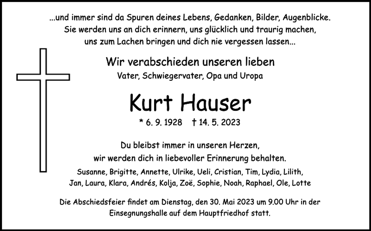 <p>...und immer sind da Spuren deines Lebens, Gedanken, Bilder, Augenblicke.<br />Sie werden uns an dich erinnern, uns glücklich und traurig machen,<br />uns zum Lachen bringen und dich nie vergessen lassen...</p><p>Wir verabschieden unseren lieben<br />Vater, Schwiegervater, Opa und Uropa</p><p>Kurt Hauser<br />* 6. 9. 1928</p><p>† 14. 5. 2023</p><p>Du bleibst immer in unseren Herzen,<br />wir werden dich in liebevoller Erinnerung behalten.<br />Susanne, Brigitte, Annette, Ulrike, Ueli, Cristian, Tim, Lydia, Lilith,<br />Jan, Laura, Klara, Andrés, Kolja, Zoë, Sophie, Noah, Raphael, Ole, Lotte<br />Die Abschiedsfeier findet am Dienstag, den 30. Mai 2023 um 9.00 Uhr in der<br />Einsegnungshalle auf dem Hauptfriedhof statt.</p>