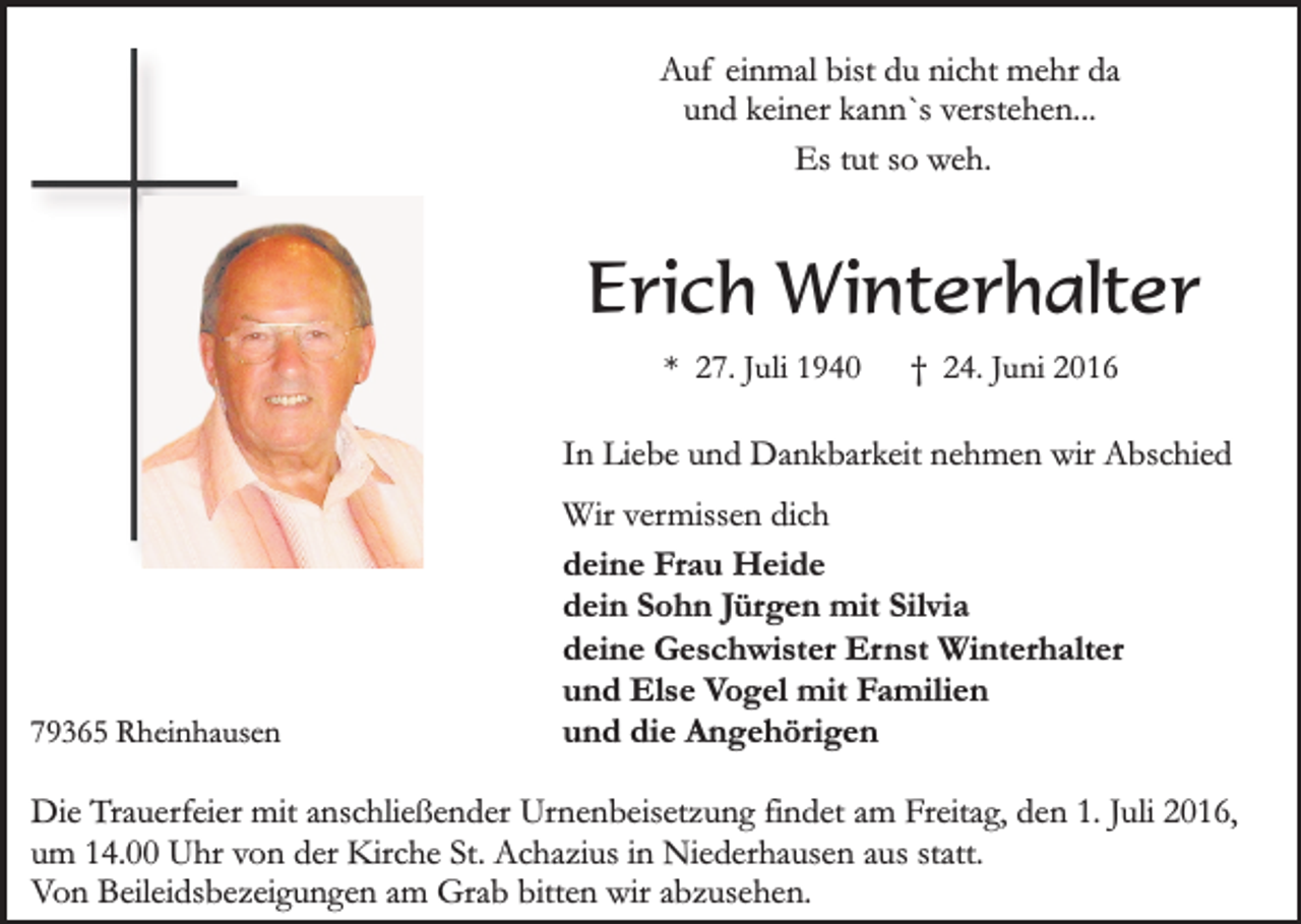 <p>Auf einmal bist du nicht mehr da<br />und keiner kann`s verstehen...<br />Es tut so weh.</p><p>Erich Winterhalter<br />* 27. Juli 1940</p><p>† 24. Juni 2016</p><p>In Liebe und Dankbarkeit nehmen wir Abschied</p><p>79365 Rheinhausen</p><p>Wir vermissen dich<br />deine Frau Heide<br />dein Sohn Jürgen mit Silvia<br />deine Geschwister Ernst Winterhalter<br />und Else Vogel mit Familien<br />und die Angehörigen</p><p>Die Trauerfeier mit anschließender Urnenbeisetzung findet am Freitag, den 1. Juli 2016,<br />um 14.00 Uhr von der Kirche St. Achazius in Niederhausen aus statt.<br />Von Beileidsbezeigungen am Grab bitten wir abzusehen.</p>