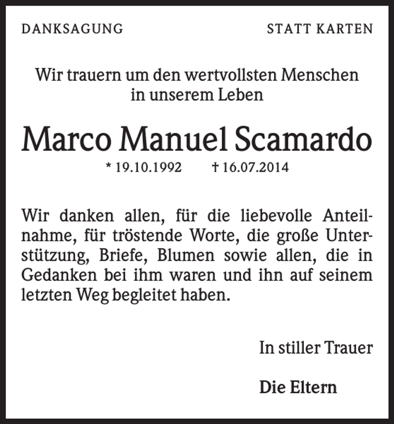 <p>DAN K S AGU N G</p><p>S T AT T K AR T EN</p><p>Wir trauern um den wertvollsten Menschen<br />in unserem Leben</p><p>Marco Manuel Scamardo<br />* 19.10.1992</p><p>† 16.07.2014</p><p>Wir danken allen, für die liebevolle Anteilnahme, für tröstende Worte, die große Unterstützung, Briefe, Blumen sowie allen, die in<br />Gedanken bei ihm waren und ihn auf seinem<br />letzten Weg begleitet haben.<br />In stiller Trauer<br />Die Eltern</p>