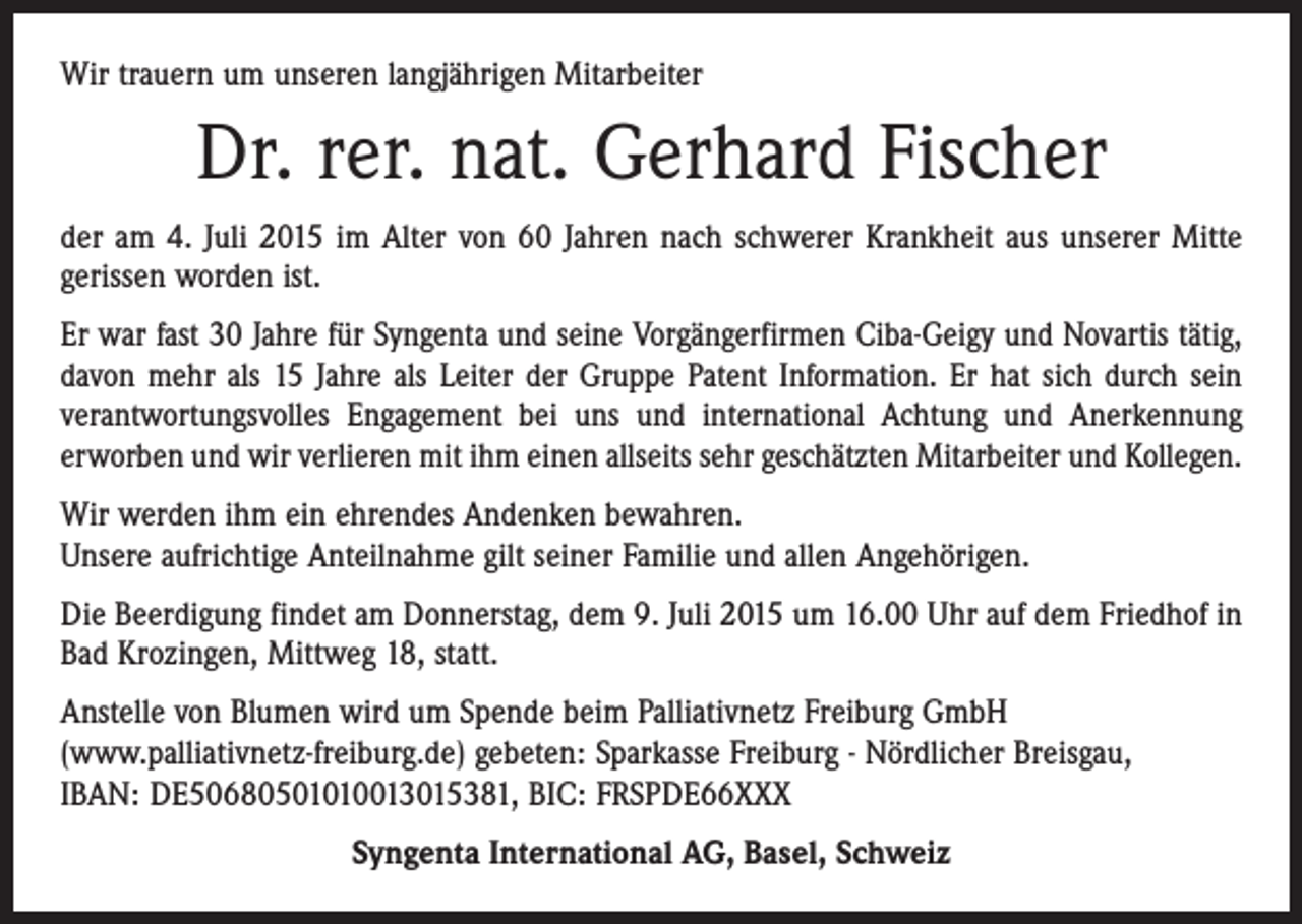 <p>Wir trauern um unseren langjährigen Mitarbeiter</p><p>Dr. rer. nat. Gerhard Fischer<br />der am 4. Juli 2015 im Alter von 60 Jahren nach schwerer Krankheit aus unserer Mitte<br />gerissen worden ist.<br />Er war fast 30 Jahre für Syngenta und seine Vorgängerfirmen Ciba-Geigy und Novartis tätig,<br />davon mehr als 15 Jahre als Leiter der Gruppe Patent Information. Er hat sich durch sein<br />verantwortungsvolles Engagement bei uns und international Achtung und Anerkennung<br />erworben und wir verlieren mit ihm einen allseits sehr geschätzten Mitarbeiter und Kollegen.<br />Wir werden ihm ein ehrendes Andenken bewahren.<br />Unsere aufrichtige Anteilnahme gilt seiner Familie und allen Angehörigen.<br />Die Beerdigung findet am Donnerstag, dem 9. Juli 2015 um 16.00 Uhr auf dem Friedhof in<br />Bad Krozingen, Mittweg 18, statt.<br />Anstelle von Blumen wird um Spende beim Palliativnetz Freiburg GmbH<br />(www.palliativnetz-freiburg.de) gebeten: Sparkasse Freiburg - Nördlicher Breisgau,<br />IBAN: DE50680501010013015381, BIC: FRSPDE66XXX<br />Syngenta International AG, Basel, Schweiz</p>