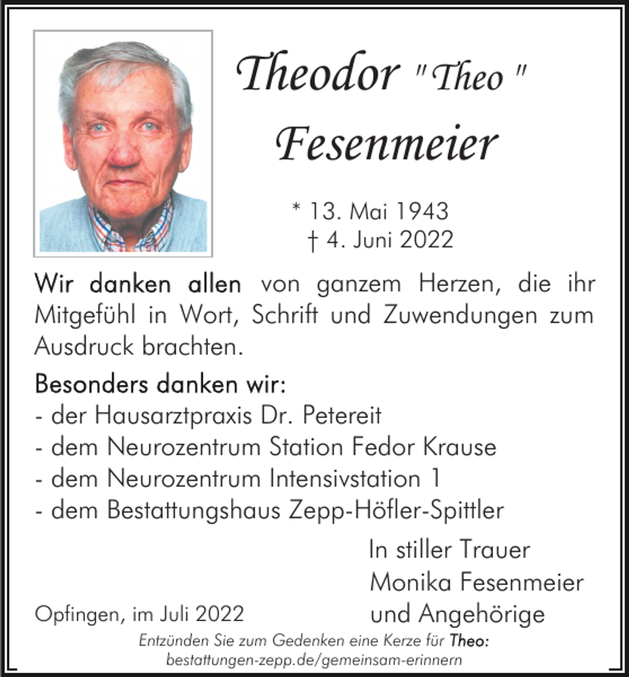 <p>Theodor " Theo "<br />Fesenmeier<br />* 13. Mai 1943<br />† 4. Juni 2022</p><p>von ganzem Herzen, die ihr<br />Mitgefühl in Wort, Schrift und Zuwendungen zum<br />Ausdruck brachten.<br />- der Hausarztpraxis Dr. Petereit<br />- dem Neurozentrum Station Fedor Krause<br />- dem Neurozentrum Intensivstation 1<br />- dem Bestattungshaus Zepp-Höfler-Spittler</p><p>Opfingen, im Juli 2022</p><p>In stiller Trauer<br />Monika Fesenmeier<br />und Angehörige</p><p>Entzünden Sie zum Gedenken eine Kerze für<br />bestattungen-zepp.de/gemeinsam-erinnern</p>