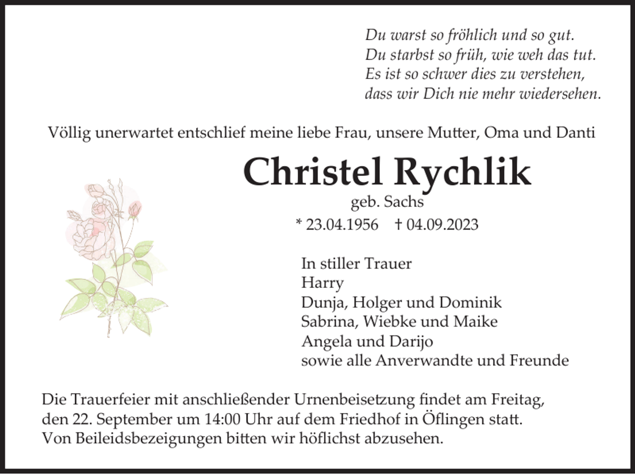 <p>Du warst so fröhlich und so gut.<br />Du starbst so früh, wie weh das tut.<br />Es ist so schwer dies zu verstehen,<br />dass wir Dich nie mehr wiedersehen.<br />Völlig unerwartet entschlief meine liebe Frau, unsere Mutter, Oma und Danti</p><p>Christel Rychlik<br />geb. Sachs<br />* 23.04.1956 † 04.09.2023<br />In stiller Trauer<br />Harry<br />Dunja, Holger und Dominik<br />Sabrina, Wiebke und Maike<br />Angela und Darijo<br />sowie alle Anverwandte und Freunde<br />Die Trauerfeier mit anschließender Urnenbeisetzung findet am Freitag,<br />den 22. September um 14:00 Uhr auf dem Friedhof in Öflingen statt.<br />Von Beileidsbezeigungen bitten wir höflichst abzusehen.</p>
