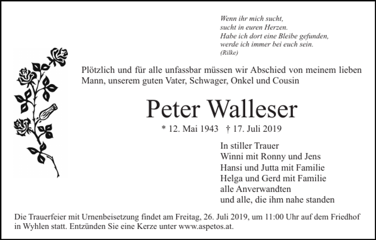<p>Wenn ihr mich sucht,<br />sucht in euren Herzen.<br />Habe ich dort eine Bleibe gefunden,<br />werde ich immer bei euch sein.<br />(Rilke)</p><p>Plötzlich und für alle unfassbar müssen wir Abschied von meinem lieben<br />Mann, unserem guten Vater, Schwager, Onkel und Cousin</p><p>Peter Walleser<br />* 12. Mai 1943 † 17. Juli 2019<br />In stiller Trauer<br />Winni mit Ronny und Jens<br />Hansi und Jutta mit Familie<br />Helga und Gerd mit Familie<br />alle Anverwandten<br />und alle, die ihm nahe standen<br />Die Trauerfeier mit Urnenbeisetzung findet am Freitag, 26. Juli 2019, um 11:00 Uhr auf dem Friedhof<br />in Wyhlen statt. Entzünden Sie eine Kerze unter www.aspetos.at.</p>