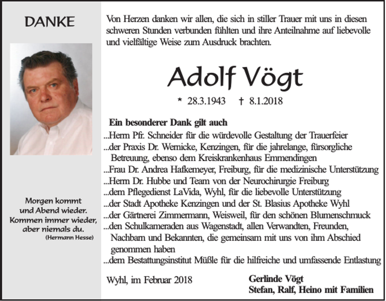 <p>DDANKE<br />A NKE</p><p>VVon<br />o n Herzen<br />H erzen ddanken<br />an k en wir<br />w ir allen,<br />allen , die<br />die sich<br />sichiinn sstiller<br />tiller TTrauer<br />rau er mit<br />mit uns<br />un s in<br />in ddiesen<br />iesen<br />sch w eren Stunden<br />S tu n d en vverbunden<br />erb u n d en ffühlten<br />ü h lten uund<br />n d iihre<br />h re AAnteilnahme<br />n teiln ah m e au<br />ev o lle<br />schweren<br />auff lieb<br />liebevolle<br />und<br />zum<br />u n d vvielfältige<br />ielfältig e Weise<br />W eise zu<br />m Ausdruck<br />A u sd ru ck bbrachten.<br />rach ten .</p><p>AAdolf<br />d olf VVögt<br />ö gt<br />**</p><p>MMorgen<br />o r g e n kkommt<br />o m mt<br />uund<br />n d Abend<br />A b e n d wieder.<br />wi e d e r .<br />Kommen<br />K o m m e n iimmer<br />m m e r wieder,<br />wi e d e r ,<br />aber<br />a b e r niemals<br />ni e m al s ddu.<br />u.<br />(Hermann<br />( H e rm a n n HHesse)<br />e s s e)</p><p>28.3.1943<br />2 8 .3 .1 9 4 3</p><p>††</p><p>8.1.201.1 .2 0 1 8</p><p>EEin<br />in bbesonderer<br />eso n d erer Dank<br />Da n k ggilt<br />ilt auch<br />au ch<br />...H errn Pfr.<br />...Herrn<br />P fr. Schneider<br />Sch n eid er fü<br />fürr die<br />die würdevolle<br />wü rd ev o lle Gestaltung<br />Gestaltu n g dder<br />er TTrauerfeier<br />rau erfeier<br />...d er Praxis<br />Prax is Dr.<br />Dr. Wernicke,<br />W ern ick e, Kenzingen,<br />Ken zin g en , für<br />fü r die<br />die jah<br />relan g e, fürsorgliche<br />fü rso rg lich e<br />...der<br />jahrelange,<br />Betreu u n g , ebenso<br />eb en so ddem<br />em KKreiskrankenhaus<br />reisk ran k en h au s Emmendingen<br />Em m en d in g en<br />Betreuung,<br />...Frau<br />...F rau Dr.<br />D r. Andrea<br />A n d rea Hafkemeyer,<br />Hafk em ey er, Freiburg,<br />Freib u rg , für<br />fü r die<br />die medizinische<br />med izin isch e Unterstützung<br />Un terstü tzu n g<br />...Herrn<br />...H errn Dr.<br />D r. Hubbe<br />Hu b b e und<br />un d Team<br />T eam vvon<br />o n dder<br />er Neurochirurgie<br />Neu ro ch iru rg ie Freiburg<br />Freib u rg<br />...d em PPflegedienst<br />fleg ed ien st LaVida,<br />LaV id a, Wyhl,<br />W y h l, für<br />fü r die<br />die lieb<br />ev o lle Unterstützung<br />Un terstü tzu n g<br />...dem<br />liebevolle<br />...der<br />...d er Stadt<br />Stad t Apotheke<br />A p o th ek e Kenzingen<br />Ken zin g en uund<br />n d dder<br />er St.<br />St. Blasius<br />Blasiu s Apotheke<br />A p o th ek e Wyhl<br />W yhl<br />...d er Gärtnerei<br />Gärtn erei Zimmermann,<br />Zim m erm an n , Weisweil,<br />W eisw eil, für<br />fü r den<br />den sschönen<br />ch ö n en Blumenschmuck<br />B lu m en sch m u ck<br />...der<br />...den<br />...d en Schulkameraden<br />S ch u lk am erad en aaus<br />u s Wagenstadt,<br />W ag en stad t, allen<br />allen Verwandten,<br />V erw an d ten , Freunden,<br />Freu n d en ,<br />Nach b arn uund<br />n d Bekannten,<br />B ek an n ten , die<br />die gemeinsam<br />gem ein sam mmitit uns<br />un s von<br />vo n iihm<br />h m Abschied<br />A b sch ied<br />Nachbarn<br />genommen<br />gen o m m en hhaben<br />ab en<br />...dem<br />fürr die<br />...d em BBestattungsinstitut<br />estattu n g sin stitu t Müßle<br />Mü ß le fü<br />die hilfreiche<br />hilfreich e und<br />un d uumfassende<br />m fassen d e Entlastung<br />En tlastu n g<br />WWyyhl,<br />h l, im<br />im FFebruar<br />eb ru ar 2018<br />20 1 8</p><p>GGerlinde<br />erlin d e Vögt<br />V ögt<br />S tefa n , Ralf,<br />Ra lf, Heino<br />Hein o mit<br />m it Familien<br />Fa m ilien<br />Stefan,</p>