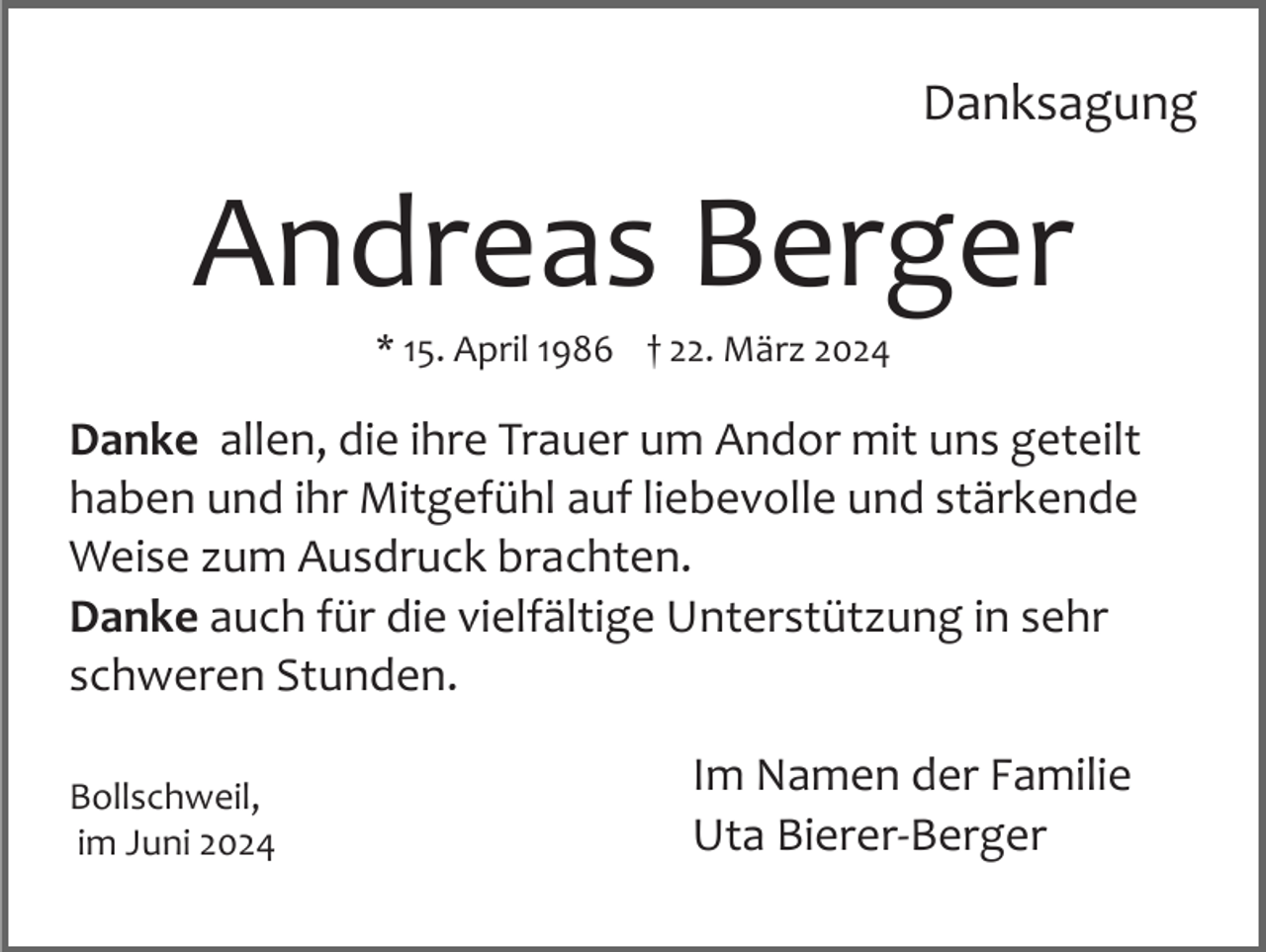 <p>Danksagung</p><p>Andreas Berger<br />* 15. April 1986 † 22. März 2024</p><p>Danke allen, die ihre Trauer um Andor mit uns geteilt<br />haben und ihr Mitgefühl auf liebevolle und stärkende<br />Weise zum Ausdruck brachten.<br />Danke auch für die vielfältige Unterstützung in sehr<br />schweren Stunden.<br />Bollschweil,<br />im Juni 2024</p><p>Im Namen der Familie<br />Uta Bierer­Berger</p>