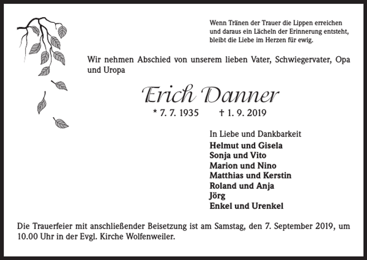 <p>Wenn Tränen der Trauer die Lippen erreichen<br />und daraus ein Lächeln der Erinnerung entsteht,<br />bleibt die Liebe im Herzen für ewig.</p><p>Wir nehmen Abschied von unserem lieben Vater, Schwiegervater, Opa<br />und Uropa</p><p>Erich Danner<br />* 7. 7. 1935 † 1. 9. 2019</p><p>In Liebe und Dankbarkeit<br />Helmut und Gisela<br />Sonja und Vito<br />Marion und Nino<br />Matthias und Kerstin<br />Roland und Anja<br />Jörg<br />Enkel und Urenkel<br />Die Trauerfeier mit anschließender Beisetzung ist am Samstag, den 7. September 2019, um<br />10.00 Uhr in der Evgl. Kirche Wolfenweiler.</p>