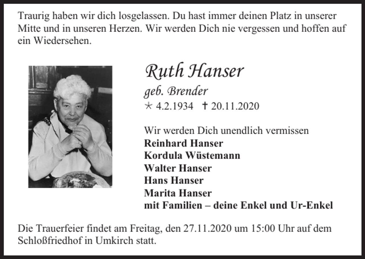 <p>Traurig haben wir dich losgelassen. Du hast immer deinen Platz in unserer<br />Mitte und in unseren Herzen. Wir werden Dich nie vergessen und hoffen auf<br />ein Wiedersehen.</p><p>Ruth Hanser<br />geb. Brender<br /> 4.2.1934  20.11.2020<br />Wir werden Dich unendlich vermissen<br />Reinhard Hanser<br />Kordula Wüstemann<br />Walter Hanser<br />Hans Hanser<br />Marita Hanser<br />mit Familien – deine Enkel und Ur-Enkel<br />Die Trauerfeier findet am Freitag, den 27.11.2020 um 15:00 Uhr auf dem<br />Schloßfriedhof in Umkirch statt.</p>