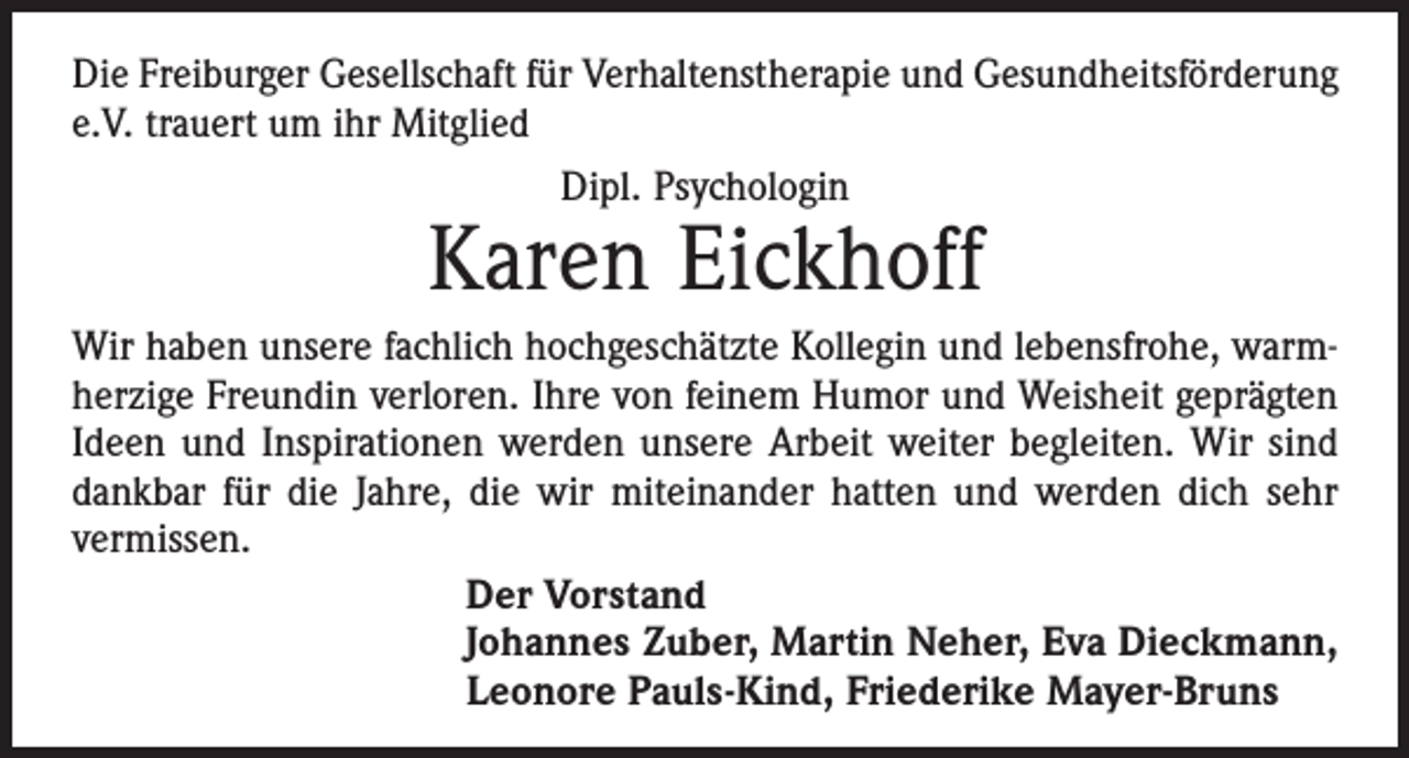 <p>Die Freiburger Gesellschaft für Verhaltenstherapie und Gesundheits­förderung<br />e.V. trauert um ihr Mitglied<br />Dipl. Psychologin</p><p>Karen Eickhoff</p><p>Wir haben unsere fachlich hochgeschätzte Kollegin und lebensfrohe, warm­<br />herzige Freundin verloren. Ihre von feinem Humor und Weisheit geprägten<br />Ideen und Inspirationen werden unsere Arbeit weiter begleiten. Wir sind<br />dankbar für die Jahre, die wir miteinander hatten und werden dich sehr<br />vermissen.<br />Der Vorstand<br />Johannes Zuber, Martin Neher, Eva Dieckmann,<br />Leonore Pauls-Kind, Friederike Mayer-Bruns</p>