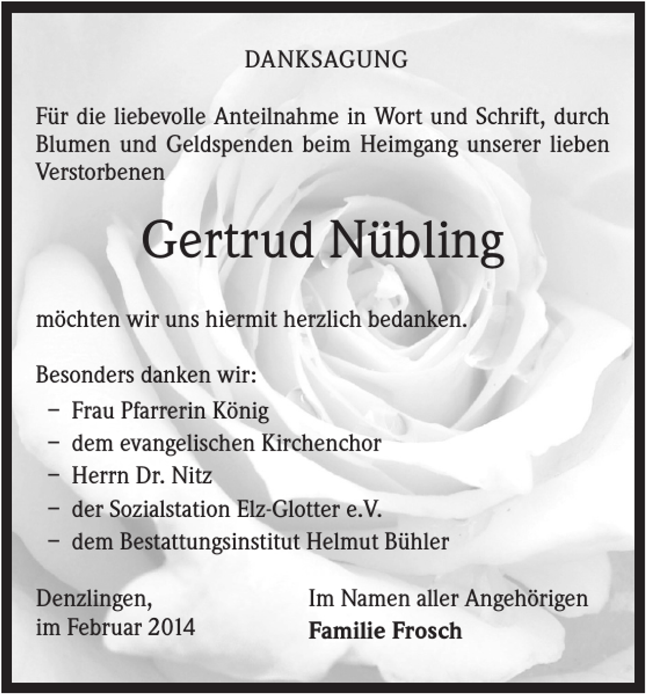 <p>DANKSAGUNG<br />Für die liebevolle Anteilnahme in Wort und Schrift, durch<br />Blumen und Geldspenden beim Heimgang unserer lieben<br />Verstorbenen</p><p>Gertrud Nübling<br />möchten wir uns hiermit herzlich bedanken.<br />Besonders danken wir:<br />– Frau Pfarrerin König<br />– dem evangelischen Kirchenchor<br />– Herrn Dr. Nitz<br />– der Sozialstation Elz-Glotter e.V.<br />– dem Bestattungsinstitut Helmut Bühler<br />Denzlingen,<br />im Februar 2014</p><p>Im Namen aller Angehörigen<br />Familie Frosch</p>