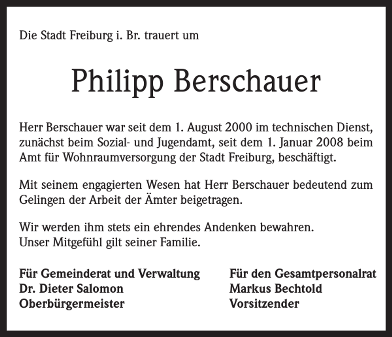 <p>Die Stadt Freiburg i. Br. trauert um</p><p>Philipp Berschauer<br />Herr Berschauer war seit dem 1. August 2000 im technischen Dienst,<br />zunächst beim Sozial- und Jugendamt, seit dem 1. Januar 2008 beim<br />Amt für Wohnraumversorgung der Stadt Freiburg, beschäftigt.<br />Mit seinem engagierten Wesen hat Herr Berschauer bedeutend zum<br />Gelingen der Arbeit der Ämter beigetragen.<br />Wir werden ihm stets ein ehrendes Andenken bewahren.<br />Unser Mitgefühl gilt seiner Familie.<br />Für Gemeinderat und Verwaltung<br />Dr. Dieter Salomon<br />Oberbürgermeister</p><p>Für den Gesamtpersonalrat<br />Markus Bechtold<br />Vorsitzender</p>